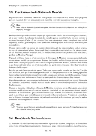 Introdução a Arquitetura de Computadores
5.3 Funcionamento do Sistema de Memória
O ponto inicial da memória é a Memória Principal (por isso ela recebe esse nome). Todo programa
para ser executado deve ser armazenado nesta memória, com todo seus dados e instruções.
Nota
Mais a frente veremos que nem sempre é possível manter todos programas em execução na
Memória Principal.
Devido ao Princípio da Localidade, sempre que o processador solicita um dado/instrução da memória,
ele e seus vizinhos (Localidade Espacial) são copiados para a Memória Cache no nível superior a
seguir da hierarquia, Cache L2, por exemplo. Uma parte menor deste bloco é transferido para o nível
seguinte (Cache L1, por exemplo), e uma parte ainda menor (porções individuais) é transferida para
registradores.
Quando o processador vai acessar um endereço de memória, ele faz uma consulta no sentido inverso,
do topo da hierarquia até a base. Primeiro ele busca o conteúdo nos registradores. Se não encontrar,
ele vai buscar no primeiro nível de Cache. Se não encontrar, ele busca no próximo nível de Cache e,
por ﬁm, na Memória Principal.
O grande problema é que os níveis superiores da Hierarquia de Memória possuem capacidade cada
vez menores a medida que se aproximam do topo. Isso implica na falta de capacidade de armazenar
todos dados e instruções que estão sendo executadas pelo processador. Por isso, o sistema deve decidir
o que é mais relevante e ﬁca nos níveis mais altos, e o que é menos relevante e deve ﬁcar nos níveis
inferiores da hierarquia.
Perceba que tudo é uma questão de aposta. Tudo o que o processador possui a seu favor é o Princípio
da Localidade, mas que se baseia em probabilidade. Há uma probabilidade de um endereço próximo
(temporal e espacialmente) a um que foi acessado, ser acessado também, mas não há garantias. Muitas
vezes ele acerta, mas muitas outras ele erra, e quem perde é o desempenho geral do sistema.
Como fazer então para aumentar a probabilidade de um endereço ser encontrado no topo da Hierarquia
de Memória? A resposta é simples, mas não barata! Deve-se investir em registradores e memórias
Cache maiores.
Quando as memórias estão cheias, o Sistema de Memória possui uma tarefa difícil, que é remover um
conteúdo considerado menos relevante no momento, e substituir por um outro mais relevante naquele
momento. A única memória que continua com uma cópia de todos os conteúdos é a Memória Prin-
cipal. A escolha de qual conteúdo deve ser removido se baseia também no Princípio da Localidade,
mas há diversas formas de implementar o algoritmo de substituição de conteúdos, que também podem
inﬂuenciar no desempenho do sistema.
Nota
Veremos que a Memória Virtual quebra essa ideia de que a Memória Principal sempre man-
tém cópia de todos programas.
5.4 Memórias de Semicondutores
As memórias de semicondutores são consideradas aquelas que utilizam composição de transistores
como forma principal de armazenamento. Dentro deste grupo estão os registradores, memórias cache,
60 / 73
 
