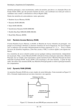 Introdução a Arquitetura de Computadores
memórias principais e, mais recentemente, cartões de memória, pen-drives e os chamados Discos de
Estado Sólido (SSD), que não possuem formatos de disco, mas receberam esse nome por serem os
candidatos mais cotados a substituírem os Discos Rígidos (HD).
Dentro das memórias de semicondutores vamos apresentar:
• Random-Access Memory (RAM)
• Dynamic RAM (DRAM)
• Static RAM (SRAM)
• Synchronous Dynamic RAM (SDRAM)
• Double-Data Rate SDRAM (DDR-DRAM)
• Read-Only Memory (ROM)
5.4.1 Random-Access Memory (RAM)
O termo Random-Access Memory, ou RAM, ou Memória de Acesso Aleatório em português, veio
porque essa tecnologia substituiu as anteriores memórias de Acesso Sequencial. No Acesso Sequen-
cial, os endereços são acessados obrigatoriamente de forma sequencial, 0, 1, 2, 3,... Essa é a forma
de acesso de memórias magnéticas, como ﬁtas cassete e VHS, e os discos rígidos (com alguma me-
lhoria).
Já as memórias de acesso aleatório podem acessar qualquer endereço aleatoriamente, independente
de sua posição. Hoje, o termo Memória RAM é utilizado de forma errada para representar a Memória
Principal, mas na verdade, tanto registradores, quanto memória Cache e Memória Principal são feitos
utilizando tecnologia RAM. Assim, RAM é uma tecnologia e não uma memória. A partir de hoje
então, não utilize mais memória RAM, mas Memória Principal quando se referir à principal memória
dos computadores.
5.4.2 Dynamic RAM (DRAM)
As memórias Dynamic RAM são as mais simples de serem fabricadas. Como mostrado na Figura 5.2
[61], é formada simplesmente por um único transistor e um capacitor.
Terra
Linha do
Bit B
Endereço da Linha
Transistor
Capacitor de
Armazenamento
Figura 5.2: Estrutura de uma DRAM para amazenar um Bit
61 / 73
 