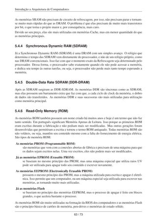 Introdução a Arquitetura de Computadores
As memórias SRAM não precisam de circuito de refrescagem, por isso, não precisam parar e tornam-
se muito mais rápidas do que as DRAM. O problema é que elas precisam de muito mais transistores
por bit, o que torna o projeto maior e, por consequência, mais caro.
Devido ao seu preço, elas são mais utilizadas em memórias Cache, mas em menor quantidade do que
as memórias principais.
5.4.4 Synchronous Dynamic RAM (SDRAM)
Já a Synchronous Dynamic RAM (SDRAM) é uma DRAM com um simples avanço. O relógio que
determina o tempo das SDRAM vem diretamente do processador, e não de um relógio próprio, como
nas DRAM convencionais. Isso faz com que o momento exato da Refrescagem seja determinado pelo
processador. Dessa forma, o processador sabe exatamente quando ele não pode acessar a memória,
e dedica seu tempo às outras tarefas, ou seja, o processador não perde mais tanto tempo esperando a
memória.
5.4.5 Double-Data Rate SDRAM (DDR-DRAM)
Após as SDRAM surgiram as DDR-SDRAM. As memórias DDR são síncronas como as SDRAM,
mas elas possuem um barramento extra que faz com que, a cada ciclo de clock da memória, o dobro
de dados são transferidos. As memórias DDR e suas sucessoras são mais utilizadas para utilização
como memória principal.
5.4.6 Read-Only Memory (ROM)
As memórias ROM também possuem um nome criado há muitos anos e hoje é um termo que não faz
tanto sentido. Em português signiﬁcam Memória Apenas de Leitura. Isso porque as primeiras ROM
eram escritas durante a fabricação e não podiam mais ser modiﬁcadas. Mas outras gerações foram
desenvolvidas que permitiram a escrita e tornou o termo ROM antiquado. Todas memórias ROM são
não voláteis, ou seja, mantêm seu conteúdo mesmo com a falta do fornecimento de energia elétrica.
São tipos de memória ROM:
As memórias PROM (Programmable ROM)
são memórias que vem com a conexões abertas de fábrica e precisam de uma máquina para que
os dados sejam escritos nelas. Uma vez escritos, eles não podem mais ser modiﬁcados.
Já as memórias EPROM (Erasable PROM)
se baseiam no mesmo princípio das PROM, mas uma máquina especial que utiliza raios UV
pode ser utilizada para apagar todo seu conteúdo e escrever novamente.
As memórias EEPROM (Electronically Erasable PROM)
possuem o mesmo princípio das PROM, mas a máquina utilizada para escrita e apagar é eletrô-
nica. Isso permite que um computador, ou um máquina especial seja utilizada para escrever nas
memórias, as tornando muito mais utilizadas.
Já as memórias Flash
se baseiam no princípio das memórias EEPROM, mas o processo de apagar é feito em blocos
grandes, o que acelera bastante o processo.
As memórias ROM são muito utilizadas na formação da BIOS dos computadores e as memórias Flash
são o princípio básico de cartões de memória, pen-drives e memórias de estado sólido.
63 / 73
 