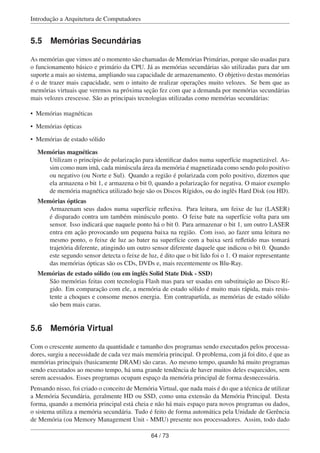 Introdução a Arquitetura de Computadores
5.5 Memórias Secundárias
As memórias que vimos até o momento são chamadas de Memórias Primárias, porque são usadas para
o funcionamento básico e primário da CPU. Já as memórias secundárias são utilizadas para dar um
suporte a mais ao sistema, ampliando sua capacidade de armazenamento. O objetivo destas memórias
é o de trazer mais capacidade, sem o intuito de realizar operações muito velozes. Se bem que as
memórias virtuais que veremos na próxima seção fez com que a demanda por memórias secundárias
mais velozes crescesse. São as principais tecnologias utilizadas como memórias secundárias:
• Memórias magnéticas
• Memórias ópticas
• Memórias de estado sólido
Memórias magnéticas
Utilizam o princípio de polarização para identiﬁcar dados numa superfície magnetizável. As-
sim como num imã, cada minúscula área da memória é magnetizada como sendo polo positivo
ou negativo (ou Norte e Sul). Quando a região é polarizada com polo positivo, dizemos que
ela armazena o bit 1, e armazena o bit 0, quando a polarização for negativa. O maior exemplo
de memória magnética utilizado hoje são os Discos Rígidos, ou do inglês Hard Disk (ou HD).
Memórias ópticas
Armazenam seus dados numa superfície reﬂexiva. Para leitura, um feixe de luz (LASER)
é disparado contra um também minúsculo ponto. O feixe bate na superfície volta para um
sensor. Isso indicará que naquele ponto há o bit 0. Para armazenar o bit 1, um outro LASER
entra em ação provocando um pequena baixa na região. Com isso, ao fazer uma leitura no
mesmo ponto, o feixe de luz ao bater na superfície com a baixa será reﬂetido mas tomará
trajetória diferente, atingindo um outro sensor diferente daquele que indicou o bit 0. Quando
este segundo sensor detecta o feixe de luz, é dito que o bit lido foi o 1. O maior representante
das memórias ópticas são os CDs, DVDs e, mais recentemente os Blu-Ray.
Memórias de estado sólido (ou em inglês Solid State Disk - SSD)
São memórias feitas com tecnologia Flash mas para ser usadas em substituição ao Disco Rí-
gido. Em comparação com ele, a memória de estado sólido é muito mais rápida, mais resis-
tente a choques e consome menos energia. Em contrapartida, as memórias de estado sólido
são bem mais caras.
5.6 Memória Virtual
Com o crescente aumento da quantidade e tamanho dos programas sendo executados pelos processa-
dores, surgiu a necessidade de cada vez mais memória principal. O problema, com já foi dito, é que as
memórias principais (basicamente DRAM) são caras. Ao mesmo tempo, quando há muito programas
sendo executados ao mesmo tempo, há uma grande tendência de haver muitos deles esquecidos, sem
serem acessados. Esses programas ocupam espaço da memória principal de forma desnecessária.
Pensando nisso, foi criado o conceito de Memória Virtual, que nada mais é do que a técnica de utilizar
a Memória Secundária, geralmente HD ou SSD, como uma extensão da Memória Principal. Desta
forma, quando a memória principal está cheia e não há mais espaço para novos programas ou dados,
o sistema utiliza a memória secundária. Tudo é feito de forma automática pela Unidade de Gerência
de Memória (ou Memory Management Unit - MMU) presente nos processadores. Assim, todo dado
64 / 73
 