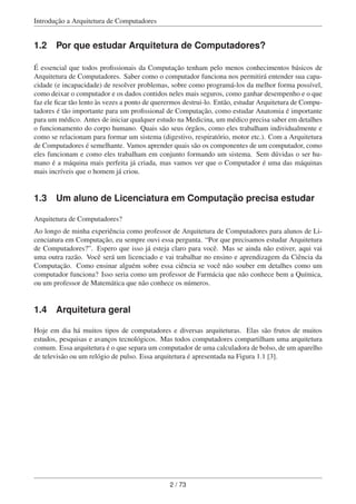 Introdução a Arquitetura de Computadores
1.2 Por que estudar Arquitetura de Computadores?
É essencial que todos proﬁssionais da Computação tenham pelo menos conhecimentos básicos de
Arquitetura de Computadores. Saber como o computador funciona nos permitirá entender sua capa-
cidade (e incapacidade) de resolver problemas, sobre como programá-los da melhor forma possível,
como deixar o computador e os dados contidos neles mais seguros, como ganhar desempenho e o que
faz ele ﬁcar tão lento às vezes a ponto de querermos destrui-lo. Então, estudar Arquitetura de Compu-
tadores é tão importante para um proﬁssional de Computação, como estudar Anatomia é importante
para um médico. Antes de iniciar qualquer estudo na Medicina, um médico precisa saber em detalhes
o funcionamento do corpo humano. Quais são seus órgãos, como eles trabalham individualmente e
como se relacionam para formar um sistema (digestivo, respiratório, motor etc.). Com a Arquitetura
de Computadores é semelhante. Vamos aprender quais são os componentes de um computador, como
eles funcionam e como eles trabalham em conjunto formando um sistema. Sem dúvidas o ser hu-
mano é a máquina mais perfeita já criada, mas vamos ver que o Computador é uma das máquinas
mais incríveis que o homem já criou.
1.3 Um aluno de Licenciatura em Computação precisa estudar
Arquitetura de Computadores?
Ao longo de minha experiência como professor de Arquitetura de Computadores para alunos de Li-
cenciatura em Computação, eu sempre ouvi essa pergunta. “Por que precisamos estudar Arquitetura
de Computadores?”. Espero que isso já esteja claro para você. Mas se ainda não estiver, aqui vai
uma outra razão. Você será um licenciado e vai trabalhar no ensino e aprendizagem da Ciência da
Computação. Como ensinar alguém sobre essa ciência se você não souber em detalhes como um
computador funciona? Isso seria como um professor de Farmácia que não conhece bem a Química,
ou um professor de Matemática que não conhece os números.
1.4 Arquitetura geral
Hoje em dia há muitos tipos de computadores e diversas arquiteturas. Elas são frutos de muitos
estudos, pesquisas e avanços tecnológicos. Mas todos computadores compartilham uma arquitetura
comum. Essa arquitetura é o que separa um computador de uma calculadora de bolso, de um aparelho
de televisão ou um relógio de pulso. Essa arquitetura é apresentada na Figura 1.1 [3].
2 / 73
 