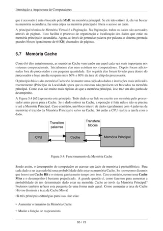 Introdução a Arquitetura de Computadores
que é acessado é antes buscado pela MMU na memória principal. Se ele não estiver lá, ela vai buscar
na memória secundária, faz uma cópia na memória principal e libera o acesso ao dado.
A principal técnica de Memória Virtual é a Paginação. Na Paginação, todos os dados são acessados
através de páginas. Isso facilita o processo de organização e localização dos dados que estão na
memória principal e secundária. Agora, ao invés de gerenciar palavra por palavra, o sistema gerencia
grandes blocos (geralmente de 64KB) chamados de páginas.
5.7 Memória Cache
Como foi dito anteriormente, as memórias Cache vem tendo um papel cada vez mais importante nos
sistemas computacionais. Inicialmente elas nem existiam nos computadores. Depois foram adicio-
nadas fora do processador e em pequena quantidade. Em seguida elas foram levadas para dentro do
processador e hoje em dia ocupam entre 60% e 80% da área do chip do processador.
O princípio básico das memória Cache é o de manter uma cópia dos dados e instruções mais utilizados
recentemente (Princípio da Localidade) para que os mesmos não precisem ser buscados na memória
principal. Como elas são muito mais rápidas do que a memória principal, isso traz um alto ganho de
desempenho.
A Figura 5.4 [65] apresenta este princípio. Todo dado a ser lido ou escrito em memória pelo proces-
sador antes passa para a Cache. Se o dado estiver na Cache, a operação é feita nela e não se precisa
ir até a Memória Principal. Caso contrário, um bloco inteiro de dados (geralmente com 4 palavras de
memória) é trazido da Memória Principal e salvo na Cache. Só então a CPU realiza a tarefa com o
dado.
CPU Cache Memória Principal
Transfere
palavras
Transfere
blocos
Figura 5.4: Funcionamento da Memória Cache
Sendo assim, o desempenho do computador ao acessar um dado de memória é probabilístico. Para
cada dado a ser acessado há uma probabilidade dele estar na memória Cache. Se isso ocorrer dizemos
que houve um Cache Hit e o sistema ganha muito tempo com isso. Caso contrário, ocorre uma Cache
Miss e o desempenho é bastante prejudicado. A grande questão é, como fazemos para aumentar a
probabilidade de um determinado dado estar na memória Cache ao invés da Memória Principal?
Podemos também refazer esta pergunta de uma forma mais geral. Como aumentar a taxa de Cache
Hit (ou diminuir a taxa de Cache Miss)?
Há três principais estratégias para isso. São elas:
• Aumentar o tamanho da Memória Cache
• Mudar a função de mapeamento
65 / 73
 