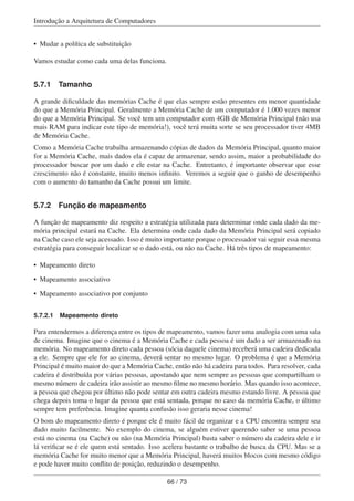 Introdução a Arquitetura de Computadores
• Mudar a política de substituição
Vamos estudar como cada uma delas funciona.
5.7.1 Tamanho
A grande diﬁculdade das memórias Cache é que elas sempre estão presentes em menor quantidade
do que a Memória Principal. Geralmente a Memória Cache de um computador é 1.000 vezes menor
do que a Memória Principal. Se você tem um computador com 4GB de Memória Principal (não usa
mais RAM para indicar este tipo de memória!), você terá muita sorte se seu processador tiver 4MB
de Memória Cache.
Como a Memória Cache trabalha armazenando cópias de dados da Memória Principal, quanto maior
for a Memória Cache, mais dados ela é capaz de armazenar, sendo assim, maior a probabilidade do
processador buscar por um dado e ele estar na Cache. Entretanto, é importante observar que esse
crescimento não é constante, muito menos inﬁnito. Veremos a seguir que o ganho de desempenho
com o aumento do tamanho da Cache possui um limite.
5.7.2 Função de mapeamento
A função de mapeamento diz respeito a estratégia utilizada para determinar onde cada dado da me-
mória principal estará na Cache. Ela determina onde cada dado da Memória Principal será copiado
na Cache caso ele seja acessado. Isso é muito importante porque o processador vai seguir essa mesma
estratégia para conseguir localizar se o dado está, ou não na Cache. Há três tipos de mapeamento:
• Mapeamento direto
• Mapeamento associativo
• Mapeamento associativo por conjunto
5.7.2.1 Mapeamento direto
Para entendermos a diferença entre os tipos de mapeamento, vamos fazer uma analogia com uma sala
de cinema. Imagine que o cinema é a Memória Cache e cada pessoa é um dado a ser armazenado na
memória. No mapeamento direto cada pessoa (sócia daquele cinema) receberá uma cadeira dedicada
a ele. Sempre que ele for ao cinema, deverá sentar no mesmo lugar. O problema é que a Memória
Principal é muito maior do que a Memória Cache, então não há cadeira para todos. Para resolver, cada
cadeira é distribuída por várias pessoas, apostando que nem sempre as pessoas que compartilham o
mesmo número de cadeira irão assistir ao mesmo ﬁlme no mesmo horário. Mas quando isso acontece,
a pessoa que chegou por último não pode sentar em outra cadeira mesmo estando livre. A pessoa que
chega depois toma o lugar da pessoa que está sentada, porque no caso da memória Cache, o último
sempre tem preferência. Imagine quanta confusão isso geraria nesse cinema!
O bom do mapeamento direto é porque ele é muito fácil de organizar e a CPU encontra sempre seu
dado muito facilmente. No exemplo do cinema, se alguém estiver querendo saber se uma pessoa
está no cinema (na Cache) ou não (na Memória Principal) basta saber o número da cadeira dele e ir
lá veriﬁcar se é ele quem está sentado. Isso acelera bastante o trabalho de busca da CPU. Mas se a
memória Cache for muito menor que a Memória Principal, haverá muitos blocos com mesmo código
e pode haver muito conﬂito de posição, reduzindo o desempenho.
66 / 73
 
