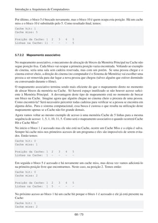 Introdução a Arquitetura de Computadores
Por último, o bloco 5 é buscado novamente, mas o bloco 10 é quem ocupa esta posição. Há um cache
miss e o bloco 10 é substituído pelo 5. Como resultado ﬁnal, temos:
Cache hit: 1
Cache miss: 5
Posição da Cache: 1 2 3 4 5
Linhas na Cache: 11 - - - 5
5.7.2.2 Mapeamento associativo
No mapeamento associativo, o mecanismo de alocação de blocos da Memória Principal na Cache não
segue posição ﬁxa. Cada bloco vai ocupar a primeira posição vazia encontrada. Voltando ao exemplo
do cinema, seria uma sala sem cadeira reservada, mas com um porém. Se uma pessoa chegar e o
cinema estiver cheio, a direção do cinema (no computador é o Sistema de Memória) vai escolher uma
pessoa a ser removida para dar lugar a nova pessoa que chegou (talvez alguém que estiver dormindo
ou conversando durante o ﬁlme).
O mapeamento associativo termina sendo mais eﬁciente do que o mapeamento direto no momento
de alocar blocos da memória na Cache. Só haverá espaço inutilizado se não houver acesso suﬁci-
ente à Memória Principal. A desvantagem deste tipo de mapeamento está no momento de buscar
um bloco na Cache. Imagine agora que alguém chegue no cinema cheio a procura de uma pessoa.
Como encontrá-la? Será necessário percorrer todas cadeiras para veriﬁcar se a pessoa se encontra em
alguma delas. Para o sistema computacional, essa busca é custosa o que resulta na utilização deste
mapeamento apenas se a Cache não for grande demais.
Agora vamos voltar ao mesmo exemplo de acesso à uma memória Cache de 5 linhas para a mesma
sequência de acesso: 1, 5, 1, 10, 11, 5. Como será o mapeamento associativo e quando ocorrerá Cache
Hit e Cache Miss?
No início o bloco 1 é acessado mas ele não está na Cache, ocorre um Cache Miss e a cópia é salva.
Sempre há cache miss nos primeiros acessos de um programa e eles são impossíveis de serem evita-
dos. Então temos:
Cache hit: 0
Cache miss: 1
Posição da Cache: 1 2 3 4 5
Linhas na Cache: 1 - - - -
Em seguida o bloco 5 é acessado e há novamente um cache miss, mas dessa vez vamos adicioná-lo
na primeira posição livre que encontrarmos. Neste caso, na posição 2. Temos então:
Cache hit: 0
Cache miss: 2
Posição da Cache: 1 2 3 4 5
Linhas na Cache: 1 5 - - -
No próximo acesso ao bloco 1 há um cache hit porque o bloco 1 é acessado e ele já está presente na
Cache:
Cache hit: 1
Cache miss: 2
68 / 73
 