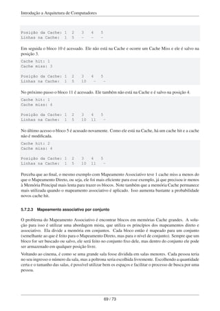 Introdução a Arquitetura de Computadores
Posição da Cache: 1 2 3 4 5
Linhas na Cache: 1 5 - - -
Em seguida o bloco 10 é acessado. Ele não está na Cache e ocorre um Cache Miss e ele é salvo na
posição 3.
Cache hit: 1
Cache miss: 3
Posição da Cache: 1 2 3 4 5
Linhas na Cache: 1 5 10 - -
No próximo passo o bloco 11 é acessado. Ele também não está na Cache e é salvo na posição 4.
Cache hit: 1
Cache miss: 4
Posição da Cache: 1 2 3 4 5
Linhas na Cache: 1 5 10 11 -
No último acesso o bloco 5 é acusado novamente. Como ele está na Cache, há um cache hit e a cache
não é modiﬁcada.
Cache hit: 2
Cache miss: 4
Posição da Cache: 1 2 3 4 5
Linhas na Cache: 1 5 10 11 -
Perceba que ao ﬁnal, o mesmo exemplo com Mapeamento Associativo teve 1 cache miss a menos do
que o Mapeamento Direto, ou seja, ele foi mais eﬁciente para esse exemplo, já que precisou ir menos
à Memória Principal mais lenta para trazer os blocos. Note também que a memória Cache permanece
mais utilizada quando o mapeamento associativo é aplicado. Isso aumenta bastante a probabilidade
novos cache hit.
5.7.2.3 Mapeamento associativo por conjunto
O problema do Mapeamento Associativo é encontrar blocos em memórias Cache grandes. A solu-
ção para isso é utilizar uma abordagem mista, que utiliza os princípios dos mapeamentos direto e
associativo. Ela divide a memória em conjuntos. Cada bloco então é mapeado para um conjunto
(semelhante ao que é feito para o Mapeamento Direto, mas para o nível de conjunto). Sempre que um
bloco for ser buscado ou salvo, ele será feito no conjunto ﬁxo dele, mas dentro do conjunto ele pode
ser armazenado em qualquer posição livre.
Voltando ao cinema, é como se uma grande sala fosse dividida em salas menores. Cada pessoa teria
no seu ingresso o número da sala, mas a poltrona seria escolhida livremente. Escolhendo a quantidade
certa e o tamanho das salas, é possível utilizar bem os espaços e facilitar o processo de busca por uma
pessoa.
69 / 73
 