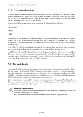 Introdução a Arquitetura de Computadores
5.7.3 Política de substituição
Nos mapeamentos associativo e associativo por conjunto uma outra política deve ser adotada. Quando
a memória cache enche e um novo bloco precisa ser armazenado, o Sistema de Memória deve escolher
que bloco deve ser removido para dar espaço ao novo bloco. No mapeamento direto isso não existe
porque cada bloco sempre ﬁca na mesma posição.
Sendo assim, há 3 principais políticas de substituição de linhas de Cache. São elas:
• Randômica
• FIFO
• LRU
Na substituição randômica o sistema simplesmente escolhe aleatoriamente o bloco que deve ser re-
movido. Ele sai da Cache dando lugar ao novo bloco que foi acessado. Este método tem a vantagem
de ser muito fácil de implementar e, por consequência, rápido de executar. Porém ele pode não ser
muito eﬁciente.
Já no FIFO (First-In First-Out) adota o princípio de ﬁla. Aquele bloco que chegou primeiro, está há
mais tempo na Cache. Já se beneﬁciou bastante e deve então dar lugar ao novo bloco.
No LRU (Least-Recently Used), ou “Menos Usado Recentemente” aplica o Princípio da Localidade
Temporal e torna-se por isso mais eﬁciente na maioria dos casos. Nesta política o sistema escolhe o
bloco que menos foi utilizado recentemente e o remove. Isso faz com que ﬁquem na Cache aqueles
blocos que são acessados mais vezes nos últimos instantes.
5.8 Recapitulando
Neste capítulo foi apresentado os principais aspectos do principal componente do computador depois
do processador, o Sistema de Memória. Vimos que a memória é tão complexa e com tantos elementos
que ela é organizada e considerada como um sistema por si só. Foram apresentadas as memórias
primárias e suas características, as memórias secundárias e, por ﬁm, foi melhor detalhada a memória
Cache, tão importante para os sistemas computacionais modernos.
Com o entendimento dos conteúdos visto até o momento, mais o do Sistema de Memória podemos
dizer que o conhecimento introdutório da Arquitetura de Computadores foi atingido. Cabe a você
agora explorar novos caminhos. Boa sorte!
Feedback sobre o capítulo
Você pode contribuir para melhoria dos nossos livros. Encontrou algum erro? Gostaria de
submeter uma sugestão ou crítica?
Para compreender melhor como feedbacks funcionam consulte o guia do curso.
70 / 73
 