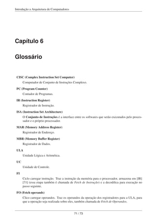 Introdução a Arquitetura de Computadores
Capítulo 6
Glossário
CISC (Complex Instruction Set Computer)
Computador de Conjunto de Instruções Complexo.
PC (Program Counter)
Contador de Programas.
IR (Instruction Register)
Registrador de Instrução.
ISA (Instruction Set Architecture)
O Conjunto de Instruções é a interface entre os softwares que serão executados pelo proces-
sador e o próprio processador.
MAR (Memory Address Register)
Registrador de Endereço.
MBR (Memory Buffer Register)
Registrador de Dados.
ULA
Unidade Lógica e Aritmética.
UC
Unidade de Controle.
FI
Ciclo carregar instrução. Traz a instrução da memória para o processador, armazena em [IR]
[71] (essa etapa também é chamada de Fetch de Instrução) e a decodiﬁca para execução no
passo seguinte.
FO (Fetch operands)
Clico carregar operandos. Traz os operandos da operação dos registradores para a ULA, para
que a operação seja realizada sobre eles, também chamada de Fetch de Operandos.
71 / 73
 