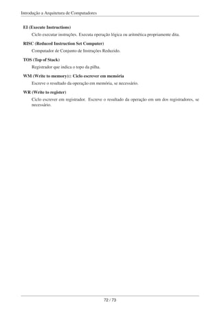 Introdução a Arquitetura de Computadores
EI (Execute Instructions)
Ciclo executar instruções. Executa operação lógica ou aritmética propriamente dita.
RISC (Reduced Instruction Set Computer)
Computador de Conjunto de Instruções Reduzido.
TOS (Top of Stack)
Registrador que indica o topo da pilha.
WM (Write to memory):: Ciclo escrever em memória
Escreve o resultado da operação em memória, se necessário.
WR (Write to register)
Ciclo escrever em registrador. Escreve o resultado da operação em um dos registradores, se
necessário.
72 / 73
 