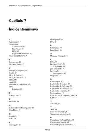 Introdução a Arquitetura de Computadores
Capítulo 7
Índice Remissivo
A
Acumulador, 46
Arquitetura
Acumulador, 46
Load/Store, 46
Pilha, 46
Registrador-Memória, 47
Arquitetura Harvard, 29
B
Barramento, 18
Busca de Dados, 22
C
Código de Máquina, 45
Cache, 27
Ciclo de Busca, 21
Ciclo de Execução, 21
CISC, 55
clock, 18
Contador de Programas, 19
CPU
Estrutura, 18
D
desempenho, 32
E
Estrutura, 18
G
Gerenciador de Interrupções, 23
Giga Hertz, 18
H
Hardware, 17
Hertz, 18
I
interrupção, 24
Interrupções, 23
ISA, 45
L
Limitações, 30
Load/Store, 46
M
Memória Principal, 19
P
Pilha, 46
Pipeline, 27, 29, 56
Limitações, 30
previsibilidade, 56
Processador
desempenho, 32
Programa, 16
R
Refrescagem, 62
Registrador de Dados, 20
Registrador de Endereço, 20
Registrador de Instrução, 20
Registrador-Memória, 47
Registradores, 19
registradores de propósito geral, 20
RISC, 55
S
Software, 17
T
TOS, 46
transistor MOSFET, 6
Tratador de Interrupção, 24
U
Unidade de Ciclo de Dados, 18
Unidade de Controle, 18
Unidade Lógica e Aritmética, 21
73 / 73
 