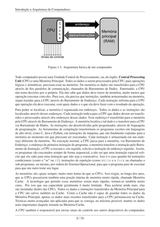Introdução a Arquitetura de Computadores
Sinais de controle
endereço
dados/instruções
Memória
principal
(RAM)
CPU
C
a
c
h
e
Figura 1.1: Arquitetura básica de um computador
Todo computador possui uma Unidade Central de Processamento, ou, do inglês, Central Processing
Unit (CPU) e uma Memória Principal. Todos os dados a serem processados pela CPU, para operações
lógicas e aritméticas, precisam estar na memória. Da memória os dados são transferidos para a CPU
através de ﬁos paralelos de comunicação, chamados de Barramento de Dados. Entretando, a CPU
não toma decisões por si própria. Ela não sabe que dados deve trazer da memória, muito menos que
operação executar com eles. Para isso, ela precisa que instruções, também armazenadas na memória,
sejam trazidas para a CPU através do Barramento de Endereço. Cada instrução informa para a CPU
que operação ela deve executar, com quais dados e o que ela deve fazer com o resultado da operação.
Para poder se localizar, a memória é organizada em endereços. Todos os dados e as instruções são
localizadas através desses endereços. Cada instrução indica para a CPU que dados devem ser transfe-
ridos e processados através dos endereços desses dados. Esse endereço é transferido para a memória
pela CPU através do Barramento de Endereço. A memória localiza o tal dado e o transfere para a CPU
via Barramento de Dados. As instruções são desenvolvidas pelo programador, através de linguagens
de programação. As ferramentas de compilação transformam os programas escritos em linguagens
de alto nível, como C, Java e Python, em instruções de máquina, que são ﬁnalmente copiadas para a
memória no momento em que precisam ser executadas. Cada instrução é armazenada em um ende-
reço diferente da memória. Na execução normal, a CPU passa para a memória, via Barramento de
Endereço, o endereço da primeira instrução do programa, a memória transfere a instrução pelo Barra-
mento de Instrução, a CPU a executa e, em seguida, solicita a instrução do endereço seguinte. Assim,
os programas são executados sempre de forma sequencial, a não ser que uma instrução especial soli-
cite que ela salte para uma instrução que não seja a consecutiva. Isso é o caso quando há instruções
condicionais (como o “se” ou if), instruções de repetição (como while e o for), ou chamadas a
sub-programas, ou mesmo, por ordem do Sistema Operacional, para que o programa pare de executar
para que um outro tome seu lugar.
As memórias são, quase sempre, muito mais lentas do que as CPUs. Isso exigiu, ao longo dos anos,
que as CPUs possuíssem também uma porção interna de memória muito rápida, chamada Memória
Cache. A tecnologia que permite essas memórias serem mais rápidas, tornam-as também muito
caras. Por isso que sua capacidade geralmente é muito limitada. Para acelerar ainda mais, elas
são instaladas dentro das CPUs. Todos os dados e instruções transferidos da Memória Principal para
a CPU são salvos também na Cache. Como a Cache não é capaz de guardar todos os dados da
Memória Principal, apenas os dados mais recentes transferidos para a CPU permanecem na Cache.
Técnicas muito avançadas são aplicadas para que se consiga, no máximo possível, manter os dados
mais importantes daquele instante na Memória Cache.
A CPU também é responsável por enviar sinais de controle aos outros dispositivos do computador,
3 / 73
 