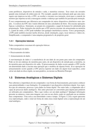 Introdução a Arquitetura de Computadores
como periféricos, dispositivos de entrada e saída, e memórias externas. Esse sinais são enviados
quando uma instrução dá ordem para tal. Por exemplo, quando uma instrução pede que uma men-
sagem seja impressa na tela, a CPU, ao receber e executar essa instrução, envia para o controle do
monitor que imprima na tela a mensagem contida o endereço que também foi passada pela instrução.
É esse comportamento que diferencia um computador de outros dispositivos eletrônicos mais sim-
ples. A essência da CPU não é muito diferente de uma calculadora de bolso. Ela executa operações
lógicas e aritméticas. Entretanto, no projeto do computador, o papel do homem foi substituído pela
programação. Todas instruções das tarefas que a CPU precisa executar são armazenadas na memória
e, a partir de então, a CPU pode trabalhar sem qualquer interferência externa. Com a programação,
a CPU pode também executar tarefas diversas, desde simulações, jogos, tocar músicas e vídeos etc.
Simpliﬁcando, o computador é uma máquina programável e de propósito geral.
1.4.1 Operações básicas
Todos computadores executam três operações básicas:
• Movimentação de dados
• Processamentos de dados
• Armazenamento de dados
A movimentação de dados é a transferência de um dado de um ponto para outro do computador.
Pode ser de um endereço de memória para outro, de um dispositivo de entrada para a memória, ou
da memória para um dispositivo de saída. O processamento de dados ocorre quando a CPU recebe
um determinado dado e executa uma operação que o modiﬁca de alguma forma. Já as operações de
armazenamento ocorre quando a CPU precisa registrar um dado em algum local especíﬁco, como
salvar um dado no disco rígido, ou num pendrive, ou mesmo na Memória Principal.
1.5 Sistemas Analógicos x Sistemas Digitais
Para sabermos a importância de um computador e sua forma de funcionamento, precisamos conhecer
suas potencialidades e suas limitações. O computador é um dispositivo eletrônico digital. Isso signi-
ﬁca que ele armazena, processa e gera dados na forma digital. Por outro lado, o computador não é
capaz de processar dados analógicos. Eles antes precisam ser convertidos para digital para poderem
ser utilizados por computadores. Mas o que venha a ser um dado analógico? Qualquer informação
presente na natureza, como uma imagem, um som ou um cheiro, pode ser analisada em no mínimo
duas componentes. Uma seria a sua intensidade e outra o tempo. A Figura 1.2 [4] a seguir apresenta
essa representação, onde o sinal em forma de onda cinza (sinal digital) seria a representação de um
sinal analógico.
t
Sinal Analógico Sinal Digital
Figura 1.2: Sinal Analógico versus Sinal Digital
4 / 73
 