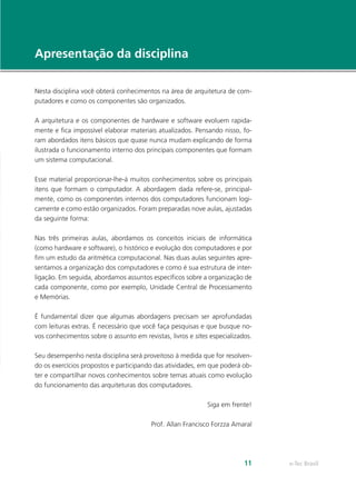 e-Tec Brasil11
Apresentação da disciplina
Nesta disciplina você obterá conhecimentos na área de arquitetura de com-
putadores e como os componentes são organizados.
A arquitetura e os componentes de hardware e software evoluem rapida-
mente e fica impossível elaborar materiais atualizados. Pensando nisso, fo-
ram abordados itens básicos que quase nunca mudam explicando de forma
ilustrada o funcionamento interno dos principais componentes que formam
um sistema computacional.
Esse material proporcionar-lhe-á muitos conhecimentos sobre os principais
itens que formam o computador. A abordagem dada refere-se, principal-
mente, como os componentes internos dos computadores funcionam logi-
camente e como estão organizados. Foram preparadas nove aulas, ajustadas
da seguinte forma:
Nas três primeiras aulas, abordamos os conceitos iniciais de informática
(como hardware e software), o histórico e evolução dos computadores e por
fim um estudo da aritmética computacional. Nas duas aulas seguintes apre-
sentamos a organização dos computadores e como é sua estrutura de inter-
ligação. Em seguida, abordamos assuntos específicos sobre a organização de
cada componente, como por exemplo, Unidade Central de Processamento
e Memórias.
É fundamental dizer que algumas abordagens precisam ser aprofundadas
com leituras extras. É necessário que você faça pesquisas e que busque no-
vos conhecimentos sobre o assunto em revistas, livros e sites especializados.
Seu desempenho nesta disciplina será proveitoso à medida que for resolven-
do os exercícios propostos e participando das atividades, em que poderá ob-
ter e compartilhar novos conhecimentos sobre temas atuais como evolução
do funcionamento das arquiteturas dos computadores.
Siga em frente!
Prof. Allan Francisco Forzza Amaral
 