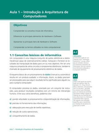 e-Tec Brasil
Aula 1 – Introdução à Arquitetura de
Computadores
Objetivos
Compreender os conceitos iniciais de informática.
Diferenciar os principais elementos de Hardware e Software.
Apresentar os principais itens de Hardware e Software.
Compreender os termos utilizados no meio computacional.
1.1 Conceitos básicos de informática
Um computador é uma máquina (conjunto de partes eletrônicas e eletro-
mecânicas) capaz de sistematicamente coletar, manipular e fornecer os re-
sultados da manipulação de dados para um ou mais objetivos. Por ser uma
máquina composta de vários circuitos e componentes eletrônicos, também é
chamado de equipamento de processamento eletrônico de dados.
O esquema básico de um processamento de dados (manual ou automático)
resulta em um produto acabado: a informação. Assim, os dados precisam
ser processados para que algum resultado tenha significado para alguém ou
para o próprio computador.
O computador processa os dados, orientado por um conjunto de instru-
ções, para produzir resultados completos com um mínimo de intervenção
humana. Entre seus vários benefícios, podemos citar:
a)	 grande velocidade no processamento e disponibilização de informações;
b)	 precisão no fornecimento das informações;
c)	 adequação para execução de tarefas repetitivas;
d)	 redução de custos operacionais;
e)	 compartilhamento de dados.
Informática
A informática pode ser con-
siderada como “informação
automática”, ou seja, utiliza-
ção de métodos e técnicas
no tratamento automático da
informação. Para tal, é preciso
uma ferramenta adequada: o
computador eletrônico.
Dado
Dado é tudo aquilo que sozinho,
pode não significar nada. Por
exemplo: 5 m, 10 kg, 20 km/h.
Mas se dissermos “uma passarela
tem 5 m de altura”, isso pode
se constituir numa informação
para um motorista de caminhão,
que evitaria trafegar naquela via
sabendo que seu caminhão tem
uma altura maior. Já a informação
subentende dados organiza-
dos segundo uma orientação
específica, para o atendimento
ou emprego de uma pessoa ou
grupo que os recebe.
e-Tec BrasilAula 1 – Introdução à Arquitetura de Computadores 15
 