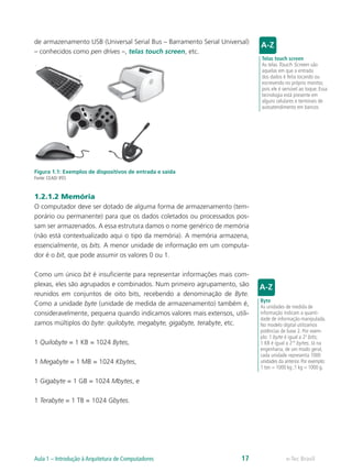 de armazenamento USB (Universal Serial Bus – Barramento Serial Universal)
– conhecidos como pen drives –, telas touch screen, etc.
Figura 1.1: Exemplos de dispositivos de entrada e saída
Fonte: CEAD/ IFES
1.2.1.2 Memória
O computador deve ser dotado de alguma forma de armazenamento (tem-
porário ou permanente) para que os dados coletados ou processados pos-
sam ser armazenados. A essa estrutura damos o nome genérico de memória
(não está contextualizado aqui o tipo da memória). A memória armazena,
essencialmente, os bits. A menor unidade de informação em um computa-
dor é o bit, que pode assumir os valores 0 ou 1.
Como um único bit é insuficiente para representar informações mais com-
plexas, eles são agrupados e combinados. Num primeiro agrupamento, são
reunidos em conjuntos de oito bits, recebendo a denominação de Byte.
Como a unidade byte (unidade de medida de armazenamento) também é,
consideravelmente, pequena quando indicamos valores mais extensos, utili-
zamos múltiplos do byte: quilobyte, megabyte, gigabyte, terabyte, etc.
1 Quilobyte = 1 KB = 1024 Bytes,
1 Megabyte = 1 MB = 1024 Kbytes,
1 Gigabyte = 1 GB = 1024 Mbytes, e
1 Terabyte = 1 TB = 1024 Gbytes.
Telas touch screen
As telas Touch Screen são
aquelas em que a entrada
dos dados é feita tocando ou
escrevendo no próprio monitor,
pois ele é sensível ao toque. Essa
tecnologia está presente em
alguns celulares e terminais de
autoatendimento em bancos
Byte
As unidades de medida de
informação indicam a quanti-
dade de informação manipulada.
No modelo digital utilizamos
potências de base 2. Por exem-
plo: 1 byte é igual a 23
bits;
1 KB é igual a 210
bytes. Já na
engenharia, de um modo geral,
cada unidade representa 1000
unidades da anterior. Por exemplo:
1 ton = 1000 kg ;1 kg = 1000 g.
e-Tec BrasilAula 1 – Introdução à Arquitetura de Computadores 17
 