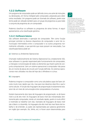1.2.2 Software
Um programa de computador pode ser definido como uma série de instruções
ou declarações, em forma inteligível pelo computador, preparada para obter
certos resultados. Um programa pode ser chamado de software, porém esse
termo pode ser utilizado também para um grupo de programas ou para todo
o conjunto de programas de um computador.
Podemos classificar os software ou programas de várias formas. A seguir
apresentamos uma classificação genérica.
1.2.2.1 Software básico
São software destinados à operação do computador. Têm como função
principal controlar os diversos dispositivos do computador e servir de co-
municação intermediária entre o computador e os outros programas nor-
malmente utilizados, o que permite que esses possam ser executados. Sua
classificação básica pode ser:
a)	 Sistemas ou Ambientes Operacionais
Chamado tradicionalmente de Sistema Operacional (ou simplesmente SO),
esse software é o grande responsável pelo funcionamento do computador,
a interação e sincronização de todos os elementos que fazem parte do con-
junto computacional. Sem um sistema operacional o computador não passa
de um monte de placas de circuito sem função definida. Os sistemas opera-
cionais mais utilizados nos dias de hoje são o Windows e o Linux.
b)	 Linguagens
Podemos imaginar o computador como uma calculadora capaz de fazer cál-
culos muito mais rápido que nós, mas para isso devemos dizer-lhe o quê e
como calcular. A função das linguagens de programação é exatamente esta:
servir de um meio de comunicação entre computadores e humanos.
Existem basicamente dois tipos de linguagens de programação: as de baixo
nível e as de alto nível. As linguagens de baixo nível são interpretadas dire-
tamente pelo computador, tendo um resultado rápido, porém é muito difícil
e incômodo se trabalhar com elas. Exemplos de linguagens de baixo nível
são o Basic e o Assembly. As linguagens de alto nível são mais fáceis de tra-
balhar e de entender; as ações são representadas por palavras geralmente
em inglês (por exemplo: Do, Write, etc.) e foram assim desenvolvidas para
Os software são escritos
pelo homem em linguagem de
alto nível, como, por exemplo,
Delphi, C++, Visual Basic,
dentre outras. Essas linguagens
de alto nível possuem
compiladores que transformam
a linguagem escrita pelo homem
em uma linguagem binária, que
o computador entende.
e-Tec BrasilAula 1 – Introdução à Arquitetura de Computadores 19
 