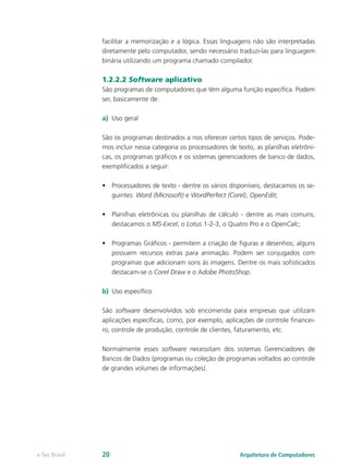 facilitar a memorização e a lógica. Essas linguagens não são interpretadas
diretamente pelo computador, sendo necessário traduzi-las para linguagem
binária utilizando um programa chamado compilador.
1.2.2.2 Software aplicativo
São programas de computadores que têm alguma função específica. Podem
ser, basicamente de:
a)	 Uso geral
São os programas destinados a nos oferecer certos tipos de serviços. Pode-
mos incluir nessa categoria os processadores de texto, as planilhas eletrôni-
cas, os programas gráficos e os sistemas gerenciadores de banco de dados,
exemplificados a seguir:
•	 Processadores de texto - dentre os vários disponíveis, destacamos os se-
guintes: Word (Microsoft) e WordPerfect (Corel), OpenEdit;
•	 Planilhas eletrônicas ou planilhas de cálculo - dentre as mais comuns,
destacamos o MS-Excel, o Lotus 1-2-3, o Quatro Pro e o OpenCalc;
•	 Programas Gráficos - permitem a criação de figuras e desenhos; alguns
possuem recursos extras para animação. Podem ser conjugados com
programas que adicionam sons às imagens. Dentre os mais sofisticados
destacam-se o Corel Draw e o Adobe PhotoShop.
b)	 Uso específico
São software desenvolvidos sob encomenda para empresas que utilizam
aplicações específicas, como, por exemplo, aplicações de controle financei-
ro, controle de produção, controle de clientes, faturamento, etc.
Normalmente esses software necessitam dos sistemas Gerenciadores de
Bancos de Dados (programas ou coleção de programas voltados ao controle
de grandes volumes de informações).
Arquitetura de Computadorese-Tec Brasil 20
 