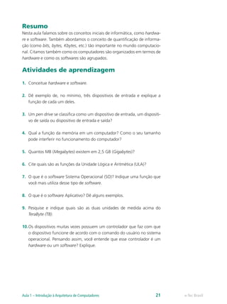 Resumo
Nesta aula falamos sobre os conceitos iniciais de informática, como hardwa-
re e software. Também abordamos o conceito de quantificação de informa-
ção (como bits, bytes, Kbytes, etc.) tão importante no mundo computacio-
nal. Citamos também como os computadores são organizados em termos de
hardware e como os softwares são agrupados.
Atividades de aprendizagem
1.	 Conceitue hardware e software.
2.	 Dê exemplo de, no mínimo, três dispositivos de entrada e explique a
função de cada um deles.
3.	 Um pen drive se classifica como um dispositivo de entrada, um dispositi-
vo de saída ou dispositivo de entrada e saída?
4.	 Qual a função da memória em um computador? Como o seu tamanho
pode interferir no funcionamento do computador?
5.	 Quantos MB (Megabytes) existem em 2,5 GB (Gigabytes)?
6.	 Cite quais são as funções da Unidade Lógica e Aritmética (ULA)?
7.	 O que é o software Sistema Operacional (SO)? Indique uma função que
você mais utiliza desse tipo de software.
8.	 O que é o software Aplicativo? Dê alguns exemplos.
9.	 Pesquise e indique quais são as duas unidades de medida acima do
TeraByte (TB).
10.	Os dispositivos muitas vezes possuem um controlador que faz com que
o dispositivo funcione de acordo com o comando do usuário no sistema
operacional. Pensando assim, você entende que esse controlador é um
hardware ou um software? Explique.
e-Tec BrasilAula 1 – Introdução à Arquitetura de Computadores 21
 