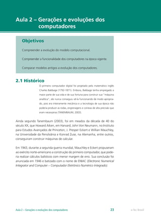 e-Tec Brasil
Aula 2 – Gerações e evoluções dos
computadores
Objetivos
Compreender a evolução do modelo computacional.
Compreender a funcionalidade dos computadores na época vigente.
Comparar modelos antigos a evolução dos computadores.
2.1 Histórico
O primeiro computador digital foi projetado pelo matemático inglês
Charles Babbage (1792-1871). Embora, Babbage tenha empregado a
maior parte de sua vida e de sua fortuna para construir sua “máquina
analítica”, ele nunca conseguiu vê-la funcionando de modo apropria-
do, pois era inteiramente mecânica e a tecnologia de sua época não
poderia produzir as rodas, engrenagens e correias de alta precisão que
eram necessárias (TANEMBAUM, 2003).
Ainda segundo Tanembaum (2003), foi em meados da década de 40 do
século XX, que Howard Aiken, em Harvard; John Von Neumann, no Instituto
para Estudos Avançados de Princeton; J. Presper Eckert e Willian Mauchley,
na Universidade da Pensilvânia e Konrad Zuse, na Alemanha, entre outros,
conseguiram construir máquinas de calcular.
Em 1943, durante a segunda guerra mundial, Mauchley e Eckert propuseram
ao exército norte-americano a construção do primeiro computador, que pode-
ria realizar cálculos balísticos com menor margem de erro. Sua conclusão foi
anunciada em 1946 e batizado com o nome de ENIAC (Electronic Numerical
Integrator and Computer – Computador Eletrônico Numérico Integrado).
e-Tec BrasilAula 2 – Gerações e evoluções dos computadores 23
 