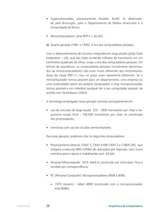 •	 Supercomputador, processamento Paralelo: ILLIAC IV, desenvolvi-
do pela Burroughs, para o Departamento de Defesa Americano e a
Universidade de Illinois.
•	 Minicomputadores: série PDP-11, da DEC.
d)	 Quarta geração (1981 a 1990): A era dos computadores pessoais
Com o desenvolvimento de circuitos integrados em larga escala (Large Scale
Integration – LSI), que são chips contendo milhares de transistores em um
centímetro quadrado de silício, surgiu a era dos computadores pessoais. Em
termos de arquitetura, os computadores pessoais (inicialmente denomina-
dos de microcomputadores) não eram muito diferentes dos minicomputa-
dores da classe PDP-11, mas no preço eram claramente diferentes. Se o
minicomputador tornou possível para um departamento, uma empresa ou
uma universidade terem seu próprio computador, o chip microprocessador
tornou possível a um indivíduo qualquer ter o seu computador pessoal, de
acordo com Tanembaum (2003).
A tecnologia empregada nessa geração consistia principalmente em:
•	 uso de circuitos de larga escala (LSI - 1000 transistores por chip) e lar-
guíssima escala (VLSI - 100.000 transistores por chip) na construção
dos processadores,
•	 memórias com uso de circuitos semicondutores.
Para essa geração, podemos citar os seguintes computadores:
•	 Processamento Vetorial: CRAY 1, CRAY X-MP, CRAY 2 e CYBER 205, que
chegava a executar 800 milhões de operações por segundo, com muita
memória para a época e trabalhando com 64 bits.
•	 Personal Minicomputer: 1974: Mark 8, construído por Johnnatan Titus e
vendido por correspondência.
•	 PC (Personal Computer): Microprocessadores 8008 e 8080:
–– 1975 (Janeiro) - Altair 8800 (construído com o microprocessador
Intel 8080);
Arquitetura de Computadorese-Tec Brasil 28
 