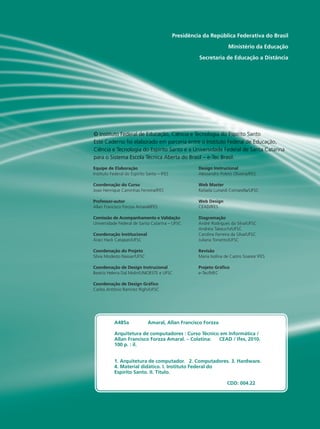IO GRANDE
DO SUL
NSTITUTO
FEDERAL
Presidência da República Federativa do Brasil
Ministério da Educação
Secretaria de Educação a Distância
Equipe de Elaboração
Instituto Federal do Espírito Santo – IFES
Coordenação do Curso
Joao Henrique Caminhas Ferreira/IFES
Professor-autor
Allan Francisco Forzza Amaral/IFES
Comissão de Acompanhamento e Validação
Universidade Federal de Santa Catarina – UFSC
Coordenação Institucional
Araci Hack Catapan/UFSC
Coordenação do Projeto
Silvia Modesto Nassar/UFSC
Coordenação de Design Instrucional
Beatriz Helena Dal Molin/UNIOESTE e UFSC
Coordenação de Design Gráfico
Carlos Antônio Ramirez Righi/UFSC
Design Instrucional
Alessandro Poleto Oliveira/IFES
Web Master
Rafaela Lunardi Comarella/UFSC
Web Design
CEAD/IFES
Diagramação
André Rodrigues da Silva/UFSC
Andréia Takeuchi/UFSC
Caroline Ferreira da Silva/UFSC
Juliana Tonietto/UFSC
Revisão
Maria Isolina de Castro Soares/ IFES
Projeto Gráfico
e-Tec/MEC
© Instituto Federal de Educação, Ciência e Tecnologia do Espírito Santo
Este Caderno foi elaborado em parceria entre o Instituto Federal de Educação,
Ciência e Tecnologia do Espírito Santo e a Universidade Federal de Santa Catarina
para o Sistema Escola Técnica Aberta do Brasil – e-Tec Brasil.
A485a 	 Amaral, Allan Francisco Forzza
Arquitetura de computadores : Curso Técnico em Informática /
Allan Francisco Forzza Amaral. – Colatina: CEAD / Ifes, 2010.
100 p. : il.
	
1. Arquitetura de computador. 2. Computadores. 3. Hardware.
4. Material didático. I. Instituto Federal do
Espírito Santo. II. Título.
	
	 CDD: 004.22
 
