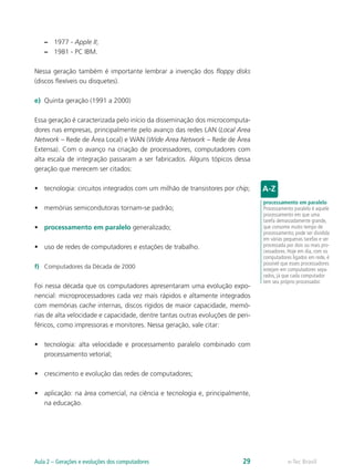 –– 1977 - Apple II;
–– 1981 - PC IBM.
Nessa geração também é importante lembrar a invenção dos floppy disks
(discos flexíveis ou disquetes).
e)	 Quinta geração (1991 a 2000)
Essa geração é caracterizada pelo início da disseminação dos microcomputa-
dores nas empresas, principalmente pelo avanço das redes LAN (Local Area
Network – Rede de Área Local) e WAN (Wide Area Network – Rede de Área
Extensa). Com o avanço na criação de processadores, computadores com
alta escala de integração passaram a ser fabricados. Alguns tópicos dessa
geração que merecem ser citados:
•	 tecnologia: circuitos integrados com um milhão de transistores por chip;
•	 memórias semicondutoras tornam-se padrão;
•	 processamento em paralelo generalizado;
•	 uso de redes de computadores e estações de trabalho.
f)	 Computadores da Década de 2000
Foi nessa década que os computadores apresentaram uma evolução expo-
nencial: microprocessadores cada vez mais rápidos e altamente integrados
com memórias cache internas, discos rígidos de maior capacidade, memó-
rias de alta velocidade e capacidade, dentre tantas outras evoluções de peri-
féricos, como impressoras e monitores. Nessa geração, vale citar:
•	 tecnologia: alta velocidade e processamento paralelo combinado com
processamento vetorial;
•	 crescimento e evolução das redes de computadores;
•	 aplicação: na área comercial, na ciência e tecnologia e, principalmente,
na educação.
processamento em paralelo
Processamento paralelo é aquele
processamento em que uma
tarefa demasiadamente grande,
que consome muito tempo de
processamento, pode ser dividida
em várias pequenas tarefas e ser
processada por dois ou mais pro-
cessadores. Hoje em dia, com os
computadores ligados em rede, é
possível que esses processadores
estejam em computadores sepa-
rados, já que cada computador
tem seu próprio processador.
e-Tec BrasilAula 2 – Gerações e evoluções dos computadores 29
 