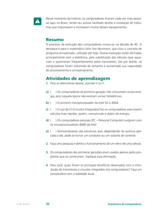 Nesse momento da história, os computadores ficaram cada vez mais pesso-
ais aqui no Brasil, tendo seu acesso facilitado devido à instalação de indús-
trias que importavam e montavam muitos desses equipamentos.
Resumo
O processo de evolução dos computadores iniciou-se na década de 40. O
destaque é para o matemático John Von Neumann, que criou o conceito de
programa armazenado, utilizado até hoje. Outras evoluções estão alinhadas
principalmente com a eletrônica, pela substituição das válvulas (que aque-
ciam e queimavam frequentemente) pelos transistores. Daí por diante, os
computadores foram reduzindo de tamanho e aumentado sua capacidade
de processamento e armazenamento.
Atividades de aprendizagem
1.	 Para as alternativas abaixo, assinale V ou F:
a)	 (	 ) Os computadores da primeira geração não consumiam muita ener-
gia, pois naquela época não existiam usinas hidrelétricas.
b)	 (	 ) O primeiro microprocessador da Intel foi o 4004.
c)	 (	 ) O uso de CI (Circuitos Integrados) fez os computadores executarem
cálculos mais rápidos, porém, consumindo o dobro de energia.
d)	 (	 ) Os computadores pessoais (PC – Personal Computer) surgiram com
os microprocessadores 8080 da Intel.
e)	 (	 ) Semicondutores são estruturas que, dependendo da química apli-
cada a ele, pode se tornar um condutor ou um isolante de corrente.
2.	 Faça uma pesquisa e defina o funcionamento de um relé e de uma válvula.
3.	 Os computadores das primeiras gerações eram usados apenas pelos pro-
jetistas que os construíram. Explique essa afirmação.
4.	 Para você, quais foram os principais benefícios observados com a intro-
dução de transistores e circuitos integrados nos computadores? Faça um
comparativo com a realidade atual.
Arquitetura de Computadorese-Tec Brasil 30
 