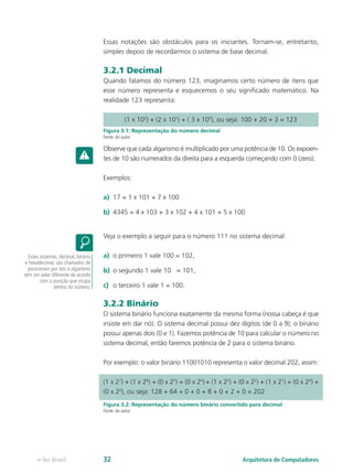 Essas notações são obstáculos para os iniciantes. Tornam-se, entretanto,
simples depois de recordarmos o sistema de base decimal.
3.2.1 Decimal
Quando falamos do número 123, imaginamos certo número de itens que
esse número representa e esquecemos o seu significado matemático. Na
realidade 123 representa:
Figura 3.1: Representação do número decimal
Fonte: do autor
Observe que cada algarismo é multiplicado por uma potência de 10. Os expoen-
tes de 10 são numerados da direita para a esquerda começando com 0 (zero).
Exemplos:
a)	 17 = 1 x 101 + 7 x 100
b)	 4345 = 4 x 103 + 3 x 102 + 4 x 101 + 5 x 100
Veja o exemplo a seguir para o número 111 no sistema decimal:
a)	 o primeiro 1 vale 100 = 102,
b)	 o segundo 1 vale 10 = 101,
c)	 o terceiro 1 vale 1 = 100.
3.2.2 Binário
O sistema binário funciona exatamente da mesma forma (nossa cabeça é que
insiste em dar nó). O sistema decimal possui dez dígitos (de 0 a 9); o binário
possui apenas dois (0 e 1). Fazemos potência de 10 para calcular o número no
sistema decimal, então faremos potência de 2 para o sistema binário.
Por exemplo: o valor binário 11001010 representa o valor decimal 202, assim:
Figura 3.2: Representação do número binário convertido para decimal
Fonte: do autor
Esses sistemas, decimal, binário
e hexadecimal, são chamados de
posicionais por isto o algarismo
tem um valor diferente de acordo
com a posição que ocupa
dentro do número.
(1 x 102
) + (2 x 101
) + ( 3 x 100
), ou seja: 100 + 20 + 3 = 123
(1 x 27
) + (1 x 26
) + (0 x 25
) + (0 x 24
) + (1 x 23
) + (0 x 22
) + (1 x 21
) + (0 x 20
) +
(0 x 20
), ou seja: 128 + 64 + 0 + 0 + 8 + 0 + 2 + 0 = 202
Arquitetura de Computadorese-Tec Brasil 32
 