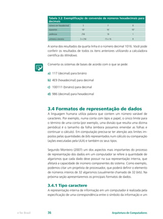 Tabela 3.2: Exemplificação de conversão de números hexadecimais para
decimais
número em hexadecimal 3 F 8
expoentes 162
161
160
potências 256 16 1
primeira x terceira 3 x 256 15 x 16 8
A soma dos resultados da quarta linha é o número decimal 1016. Você pode
conferir os resultados de todos os itens anteriores utilizando a calculadora
científica do Windows.
Converta os sistemas de bases de acordo com o que se pede:
a)	 117 (decimal) para binário
b)	 4E9 (hexadecimal) para decimal
c)	 100111 (binário) para decimal
d)	 986 (decimal) para hexadecimal
3.4 Formatos de representação de dados
A linguagem humana utiliza palavra que contem um número variável de
caracteres. Por exemplo, numa conta com lápis e papel, o único limite para
o término de uma conta (por exemplo, uma divisão que resulta uma dízima
periódica) é o tamanho da folha (embora possamos emendar as folhas e
continuar o cálculo). Em computação precisa-se ter atenção aos limites im-
postos pelas quantidades de bits representados num cálculo ou comparação
(ações executadas pela ULA) e também os seus tipos.
Segundo Monteiro (2007) um dos aspectos mais importantes do processo
de representação dos dados em um computador se refere à quantidade de
algarismos que cada dado deve possuir na sua representação interna, que
afetará a capacidade de inúmero componentes do sistema. Como exemplo,
podemos citar um projetista de processador, que poderá definir o elemento
de números inteiros de 32 algarismos (usualmente chamado de 32 bits). Na
próxima seção apresentaremos os principais formatos de dados.
3.4.1 Tipo caractere
A representação interna de informação em um computador é realizada pela
especificação de uma correspondência entre o símbolo da informação e um
Arquitetura de Computadorese-Tec Brasil 36
 