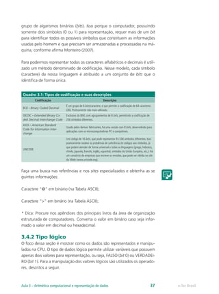 grupo de algarismos binários (bits). Isso porque o computador, possuindo
somente dois símbolos (0 ou 1) para representação, requer mais de um bit
para identificar todos os possíveis símbolos que constituem as informações
usadas pelo homem e que precisam ser armazenadas e processadas na má-
quina, conforme afirma Monteiro (2007).
Para podermos representar todos os caracteres alfabéticos e decimais é utili-
zado um método denominado de codificação. Nesse modelo, cada símbolo
(caractere) da nossa linguagem é atribuído a um conjunto de bits que o
identifica de forma única.
Quadro 3.1: Tipos de codificação e suas descrições
Codificação Descrição
BCD – Binary Coded Decimal
É um grupo de 6 bits/caractere, o que permite a codificação de 64 caracteres
(26). Praticamente não mais utilizado.
EBCDIC – Extended Binary Co-
ded Decimal Interchange Code
Exclusivo da IBM, com agrupamentos de 8 bits, permitindo a codificação de
256 símbolos diferentes.
ASCII – American Standard
Code for Information Inter-
change
Usado pelos demais fabricantes, há uma versão com 8 bits, desenvolvida para
aplicações com os microcomputadores PC e compatíveis.
UNICODE
Um código de 16 bits, que pode representar 65.536 símbolos diferentes. Isso
praticamente resolve os problemas de suficiência de códigos aos símbolos, já
que podem atender de forma universal a todas as linguagens (grego, hebraico,
chinês, japonês, francês, inglês, espanhol, símbolos da União Européia, etc.). Há
um consórcio de empresas que escreve as revisões, que pode ser obtida no site
da Web (www.unicode.org).
Faça uma busca nas referências e nos sites especializados e obtenha as se
guintes informações:
Caractere “@” em binário (na Tabela ASCII);
Caractere “>” em binário (na Tabela ASCII);
* Dica: Procure nos apêndices dos principais livros da área de organização
estruturada de computadores. Converta o valor em binário caso seja infor-
mado o valor em decimal ou hexadecimal.
3.4.2 Tipo lógico
O foco dessa seção é mostrar como os dados são representados e manipu-
lados na CPU. O tipo de dados lógico permite utilizar variáveis que possuem
apenas dois valores para representação, ou seja, FALSO (bit 0) ou VERDADEI-
RO (bit 1). Para a manipulação dos valores lógicos são utilizados os operado-
res, descritos a seguir.
e-Tec BrasilAula 3 – Aritmética computacional e representação de dados 37
 