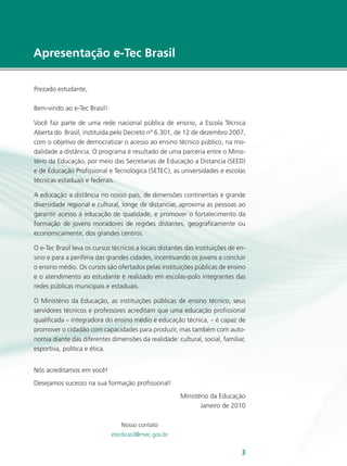 e-Tec Brasil33
Apresentação e-Tec Brasil
Prezado estudante,
Bem-vindo ao e-Tec Brasil!
Você faz parte de uma rede nacional pública de ensino, a Escola Técnica
Aberta do Brasil, instituída pelo Decreto nº 6.301, de 12 de dezembro 2007,
com o objetivo de democratizar o acesso ao ensino técnico público, na mo-
dalidade a distância. O programa é resultado de uma parceria entre o Minis-
tério da Educação, por meio das Secretarias de Educação a Distancia (SEED)
e de Educação Profissional e Tecnológica (SETEC), as universidades e escolas
técnicas estaduais e federais.
A educação a distância no nosso país, de dimensões continentais e grande
diversidade regional e cultural, longe de distanciar, aproxima as pessoas ao
garantir acesso à educação de qualidade, e promover o fortalecimento da
formação de jovens moradores de regiões distantes, geograficamente ou
economicamente, dos grandes centros.
O e-Tec Brasil leva os cursos técnicos a locais distantes das instituições de en-
sino e para a periferia das grandes cidades, incentivando os jovens a concluir
o ensino médio. Os cursos são ofertados pelas instituições públicas de ensino
e o atendimento ao estudante é realizado em escolas-polo integrantes das
redes públicas municipais e estaduais.
O Ministério da Educação, as instituições públicas de ensino técnico, seus
servidores técnicos e professores acreditam que uma educação profissional
qualificada – integradora do ensino médio e educação técnica, – é capaz de
promover o cidadão com capacidades para produzir, mas também com auto-
nomia diante das diferentes dimensões da realidade: cultural, social, familiar,
esportiva, política e ética.
Nós acreditamos em você!
Desejamos sucesso na sua formação profissional!
Ministério da Educação
Janeiro de 2010
Nosso contato
etecbrasil@mec.gov.br
 