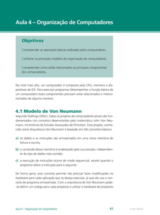 e-Tec Brasil
Aula 4 – Organização de Computadores
Objetivos
Compreender as operações básicas realizadas pelos computadores.
Conhecer os principais modelos de organização de computadores.
Compreender como estão relacionados os principais componentes
dos computadores.
No nível mais alto, um computador é composto pela CPU, memória e dis-
positivos de E/S. Para executar programas (desempenhar a função básica de
um computador) esses componentes precisam estar relacionados e interco-
nectados de alguma maneira.
4.1 Modelo de Von Neumann
Segundo Stallings (2002), todos os projetos de computadores atuais são fun-
damentados nos conceitos desenvolvidos pelo matemático John Von Neu-
mann, no Instituto de Estudos Avançados de Princeton. Esse projeto, conhe-
cido como Arquitetura Von Neumann é baseado em três conceitos básicos:
a)	 os dados e as instruções são armazenados em uma única memória de
leitura e escrita;
b)	 o conteúdo dessa memória é endereçado pela sua posição, independen-
te do tipo de dados nela contido;
c)	 a execução de instruções ocorre de modo sequencial, exceto quando o
programa altere a instrução para a seguinte.
De forma geral, esse conceito permite não precisar fazer modificações no
hardware para cada aplicação que se deseja executar, já que ele usa o con-
ceito de programa armazenado. Com a arquitetura de Von Neumann pode-
-se definir um código para cada propósito e utilizar o hardware de propósito
e-Tec BrasilAula 4 – Organização de Computadores 41
 