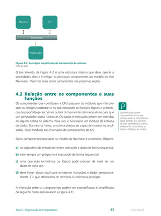 Processador
Memória E/S
Barramento
Figura 4.2: Ilustração simplificada do barramento do sistema
Fonte: do autor
O barramento da Figura 4.2 é uma estrutura interna que deve operar a
velocidades altas e interligar os principais componentes do modelo de Von
Neumann. Veremos mais sobre barramentos nas próximas seções.
4.2 Relação entre os componentes e suas
funções
Os componentes que constituem a CPU possuem os módulos que interpre-
tam os códigos (software) e os que executam as funções lógicas e aritméti-
cas de propósito gerais. Vários outros componentes são necessários para que
um computador possa funcionar. Os dados e instruções devem ser inseridos
de alguma forma no sistema. Para isso, é necessário um módulo de entrada
de dados. Da mesma forma, o sistema precisa ser capaz de mostrar os resul-
tados. Esses módulos são chamados de componentes de E/S.
Outro componente importante no modelo de Neumann é a memória. Observe:
a)	 os dispositivos de entrada fornecem instruções e dados de forma sequencial;
b)	 nem sempre um programa é executado de forma sequencial;
c)	 uma operação (aritmética ou lógica) pode precisar de mais de um
dado de cada vez;
d)	 deve haver algum local para armazenar instruções e dados temporaria-
mente. É o que chamamos de memória ou memória principal.
A interação entre os componentes podem ser exemplificado e simplificado
da seguinte forma (observando a Figura 4.1):
Esses módulos contêm
componentes básicos que
recebem dados e instruções em
algum formato e os converte
em uma representação interna,
inteligível ao computador, ou
externa, inteligível ao usuário.
e-Tec BrasilAula 4 – Organização de Computadores 43
 
