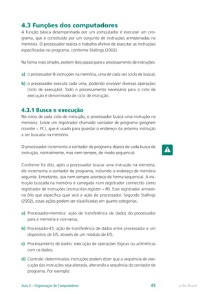 4.3 Funções dos computadores
A função básica desempenhada por um computador é executar um pro-
grama, que é constituído por um conjunto de instruções armazenadas na
memória. O processador realiza o trabalho efetivo de executar as instruções
especificadas no programa, conforme Stallings (2002).
Na forma mais simples, existem dois passos para o processamento de instruções:
a)	 o processador lê instruções na memória, uma de cada vez (ciclo de busca);
b)	 o processador executa cada uma, podendo envolver diversas operações
(ciclo de execução). Todo o processamento necessário para o ciclo de
execução é denominado de ciclo de instrução.
4.3.1 Busca e execução
No início de cada ciclo de instrução, o processador busca uma instrução na
memória. Existe um registrador chamado contador de programa (program
counter – PC), que é usado para guardar o endereço da próxima instrução
a ser buscada na memória.
O processador incrementa o contador de programa depois de cada busca de
instrução, normalmente, mas nem sempre, de modo sequencial.
Conforme foi dito, após o processador buscar uma instrução na memória,
ele incrementa o contador de programa, incluindo o endereço de memória
seguinte. Entretanto, isso nem sempre acontece de forma sequencial. A ins-
trução buscada na memória é carregada num registrador conhecido como
registrador de instruções (instruction register – IR). Esse registrador armaze-
na bits que especifica qual será a ação do processador. Segundo Stallings
(2002), essas ações podem ser classificadas em quatro categorias:
a)	 Processador-memória: ação de transferência de dados do processador
para a memória e vice-versa;
b)	 Processador-ES: ação de transferência de dados entre processador e um
dispositivo de E/S, através de um módulo de E/S;
c)	 Processamento de dados: execução de operações lógicas ou aritméticas
com os dados;
d)	 Controle: determinadas instruções podem dizer que a sequência de exe-
cução das instruções seja alterada, alterando a sequência do contador de
programa. Por exemplo:
e-Tec BrasilAula 4 – Organização de Computadores 45
 