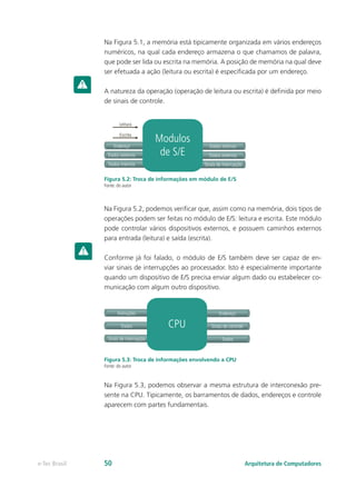 Na Figura 5.1, a memória está tipicamente organizada em vários endereços
numéricos, na qual cada endereço armazena o que chamamos de palavra,
que pode ser lida ou escrita na memória. A posição de memória na qual deve
ser efetuada a ação (leitura ou escrita) é especificada por um endereço.
A natureza da operação (operação de leitura ou escrita) é definida por meio
de sinais de controle.
Leitura
Dados externos
Endereço
Dados internos Sinais de interrupção
Dados internos
Escrita
Modulos
de S/E Dados externos
Figura 5.2: Troca de informações em módulo de E/S
Fonte: do autor
Na Figura 5.2, podemos verificar que, assim como na memória, dois tipos de
operações podem ser feitas no módulo de E/S: leitura e escrita. Este módulo
pode controlar vários dispositivos externos, e possuem caminhos externos
para entrada (leitura) e saída (escrita).
Conforme já foi falado, o módulo de E/S também deve ser capaz de en-
viar sinais de interrupções ao processador. Isto é especialmente importante
quando um dispositivo de E/S precisa enviar algum dado ou estabelecer co-
municação com algum outro dispositivo.
Dados
Instruções
Sinais de interrupção Dados
Endereço
CPU Sinais de controle
Figura 5.3: Troca de informações envolvendo a CPU
Fonte: do autor
Na Figura 5.3, podemos observar a mesma estrutura de interconexão pre-
sente na CPU. Tipicamente, os barramentos de dados, endereços e controle
aparecem com partes fundamentais.
Arquitetura de Computadorese-Tec Brasil 50
 