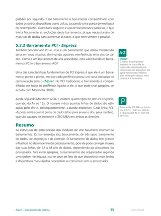 gaBytes por segundo). Esse barramento é tipicamente compartilhado com
todos os outros dispositivos que o utiliza, causando uma queda generalizada
de desempenho. Outro fator negativo é uso de transmissões paralelas, o que
limita fisicamente as evoluções deste barramento, já que necessitariam de
mais vias de dados para aumentar as taxas, o que nem sempre é possível.
5.3.2 Barramento PCI - Express
Também denominado PCI-e, esse é um barramento que utiliza transmissão
serial em seus circuitos, diminuindo possíveis interferências ente vias de da-
dos. Como é um barramento de alta velocidade, está substituindo os barra-
mentos PCI e o barramento AGP.
Uma das características fundamentais do PCI Express é que ele é um barra-
mento ponto a ponto, em que cada periférico possui um canal exclusivo de
comunicação com o chipset. No PCI tradicional, o barramento é compar-
tilhado por todos os periféricos ligados a ele, o que pode criar gargalos, de
acordo com Morimoto (2007).
Ainda segundo Morimoto (2007), existem quatro tipos de slots PCI-Express,
que vão do 1x ao 16x. O número indica quantas linhas de dados são utili-
zadas pelo slot e, consequentemente, a banda disponível. Cada linha PCI-
-Express utiliza quatro pinos de dados (dois para enviar e dois para receber),
que são capazes de transmitir a 250 MB/s em ambas as direções.
Resumo
As estruturas de interconexão dos módulos de Von Neumann chamam-se
barramentos. Os barramentos são, basicamente, de três tipos: barramento
de dados, de endereços e de controle. O barramento de dados tem grande
influência no desempenho do processamento, pois ele pode carregar através
das suas linhas, de 32 a 64 bits de dados, dependendo da arquitetura do
processador. Para evitar gargalos, os barramentos são organizados segundo
uma ordem hierárquica. Isso se deve ao fato de que dispositivos mais lentos
e dispositivos mais rápidos necessitam se comunicar com o processador.
chipset
O chipset é o componente
integrado na placa mãe do
computador responsável pela
comunicação dos dispositivos até
agora mencionados. Podemos
dizer então que o chipset, indire-
tamente, é o barramento.
Temos então 250 MB/s de banda
nos slots 1x, 1 GB/s nos slots 4x,
2 GB/s nos slots 8x e 4 GB/s nos
slots 16x.
e-Tec BrasilAula 5 – Barramento do sistema 55
 