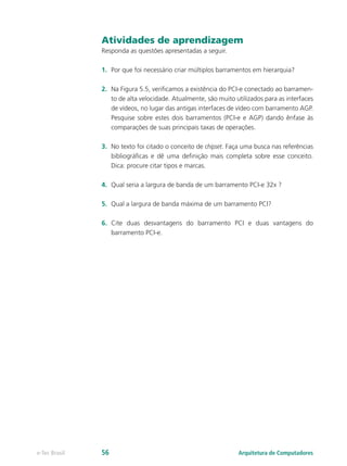 Atividades de aprendizagem
Responda as questões apresentadas a seguir.
1.	 Por que foi necessário criar múltiplos barramentos em hierarquia?
2.	 Na Figura 5.5, verificamos a existência do PCI-e conectado ao barramen-
to de alta velocidade. Atualmente, são muito utilizados para as interfaces
de vídeos, no lugar das antigas interfaces de vídeo com barramento AGP.
Pesquise sobre estes dois barramentos (PCI-e e AGP) dando ênfase às
comparações de suas principais taxas de operações.
3.	 No texto foi citado o conceito de chipset. Faça uma busca nas referências
bibliográficas e dê uma definição mais completa sobre esse conceito.
Dica: procure citar tipos e marcas.
4.	 Qual seria a largura de banda de um barramento PCI-e 32x ?
5.	 Qual a largura de banda máxima de um barramento PCI?
6.	 Cite duas desvantagens do barramento PCI e duas vantagens do
barramento PCI-e.
Arquitetura de Computadorese-Tec Brasil 56
 