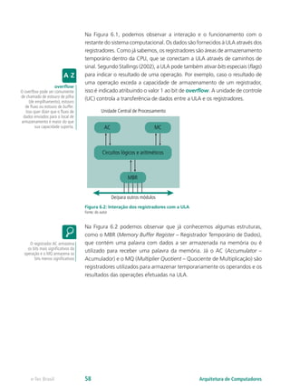 Na Figura 6.1, podemos observar a interação e o funcionamento com o
restante do sistema computacional. Os dados são fornecidos à ULA através dos
registradores. Como já sabemos, os registradores são áreas de armazenamento
temporário dentro da CPU, que se conectam a ULA através de caminhos de
sinal. Segundo Stallings (2002), a ULA pode também ativar bits especiais (flags)
para indicar o resultado de uma operação. Por exemplo, caso o resultado de
uma operação exceda a capacidade de armazenamento de um registrador,
isso é indicado atribuindo o valor 1 ao bit de overflow. A unidade de controle
(UC) controla a transferência de dados entre a ULA e os registradores.
Figura 6.2: Interação dos registradores com a ULA
Fonte: do autor
Na Figura 6.2 podemos observar que já conhecemos algumas estruturas,
como o MBR (Memory Buffer Register – Registrador Temporário de Dados),
que contém uma palavra com dados a ser armazenada na memória ou é
utilizado para receber uma palavra da memória. Já o AC (Accumulator –
Acumulador) e o MQ (Multiplier Quotient – Quociente de Multiplicação) são
registradores utilizados para armazenar temporariamente os operandos e os
resultados das operações efetuadas na ULA.
overflow
O overflow pode ser comumente
de chamado de estouro de pilha
(de empilhamento), estouro
de fluxo ou estouro de buffer.
Isso quer dizer que o fluxo de
dados enviados para o local de
armazenamento é maior do que
sua capacidade suporta.
O registrador AC armazena
os bits mais significativos da
operação e o MQ armazena os
bits menos significativos
De/para outros módulos
Unidade Central de Processamento
AC
MBR
MC
Circuítos lógicos e aritiméticos
Arquitetura de Computadorese-Tec Brasil 58
 