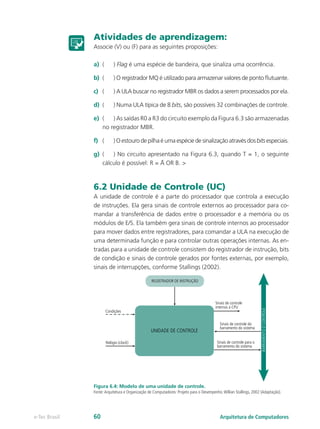 Atividades de aprendizagem:
Associe (V) ou (F) para as seguintes proposições:
a)	 (	) Flag é uma espécie de bandeira, que sinaliza uma ocorrência.
b)	 (	 ) O registrador MQ é utilizado para armazenar valores de ponto flutuante.
c)	 (	 ) A ULA buscar no registrador MBR os dados a serem processados por ela.
d)	 (	 ) Numa ULA típica de 8 bits, são possíveis 32 combinações de controle.
e)	 (	 ) As saídas R0 a R3 do circuito exemplo da Figura 6.3 são armazenadas
no registrador MBR.
f)	 (	 ) O estouro de pilha é uma espécie de sinalização através dos bits especiais.
g)	 (	 ) No circuito apresentado na Figura 6.3, quando T = 1, o seguinte
cálculo é possível: R = A OR B. >
6.2 Unidade de Controle (UC)
A unidade de controle é a parte do processador que controla a execução
de instruções. Ela gera sinais de controle externos ao processador para co-
mandar a transferência de dados entre o processador e a memória ou os
módulos de E/S. Ela também gera sinais de controle internos ao processador
para mover dados entre registradores, para comandar a ULA na execução de
uma determinada função e para controlar outras operações internas. As en-
tradas para a unidade de controle consistem do registrador de instrução, bits
de condição e sinais de controle gerados por fontes externas, por exemplo,
sinais de interrupções, conforme Stallings (2002).
Figura 6.4: Modelo de uma unidade de controle.
Fonte:Arquitetura e Organização de Computadores: Projeto para o Desempenho.Willian Stallings, 2002 (Adaptação).
UNIDADE DE CONTROLE
Sinais de controle
internos à CPU
Sinais de controle do
barramento do sistema
Sinais de controle para o
barramento do sistema
Relógio (clock)
Condições
REGISTRADOR DE INSTRUÇÃO
BARRAMENTODCONTROLE
Arquitetura de Computadorese-Tec Brasil 60
 