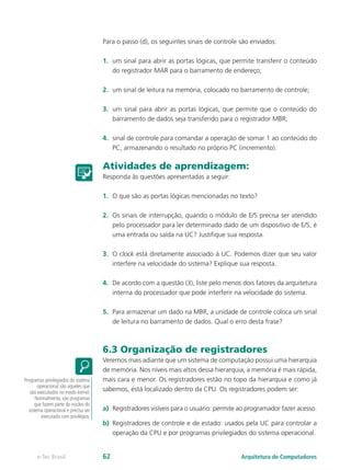 Para o passo (d), os seguintes sinais de controle são enviados:
1.	 um sinal para abrir as portas lógicas, que permite transferir o conteúdo
do registrador MAR para o barramento de endereço;
2.	 um sinal de leitura na memória, colocado no barramento de controle;
3.	 um sinal para abrir as portas lógicas, que permite que o conteúdo do
barramento de dados seja transferido para o registrador MBR;
4.	 sinal de controle para comandar a operação de somar 1 ao conteúdo do
PC, armazenando o resultado no próprio PC (incremento).
Atividades de aprendizagem:
Responda às questões apresentadas a seguir:
1.	 O que são as portas lógicas mencionadas no texto?
2.	 Os sinais de interrupção, quando o módulo de E/S precisa ser atendido
pelo processador para ler determinado dado de um dispositivo de E/S, é
uma entrada ou saída na UC? Justifique sua resposta.
3.	 O clock está diretamente associado à UC. Podemos dizer que seu valor
interfere na velocidade do sistema? Explique sua resposta.
4.	 De acordo com a questão (3), liste pelo menos dois fatores da arquitetura
interna do processador que pode interferir na velocidade do sistema.
5.	 Para armazenar um dado na MBR, a unidade de controle coloca um sinal
de leitura no barramento de dados. Qual o erro desta frase?
6.3 Organização de registradores
Veremos mais adiante que um sistema de computação possui uma hierarquia
de memória. Nos níveis mais altos dessa hierarquia, a memória é mais rápida,
mais cara e menor. Os registradores estão no topo da hierarquia e como já
sabemos, está localizado dentro da CPU. Os registradores podem ser:
a)	 Registradores visíveis para o usuário: permite ao programador fazer acesso.
b)	 Registradores de controle e de estado: usados pela UC para controlar a
operação da CPU e por programas privilegiados do sistema operacional.
Programas privilegiados do sistema
operacional são aqueles que
são executados no modo kernel.
Normalmente, são programas
que fazem parte do núcleo do
sistema operacional e precisa ser
executado com privilégios.
Arquitetura de Computadorese-Tec Brasil 62
 