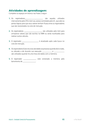 Atividades de aprendizagem:
Complete os espaços em branco nas frases a seguir:
1.	 Os registradores_____________________ são aqueles utilizados
internamente pela CPU e tem seu acesso controlado pela UC, que abre as
portas lógicas para que seus valores tenham fluxos entre os registradores
que são necessitados no ciclo de instrução.
2.	 Os registradores _____________________ são utilizados pela ULA para
armazenar valores que são escritos na MBR ou serão reutilizados para
realizar outros cálculos.
3.	 O registrador ___________________ é atualizado após cada busca no
ciclo de instrução.
4.	 Os registradores Esses recursos são dados ao processo quando ele é criado,
ou alocado a ele durante sua execução ____________e ____________
são utilizados quando há uma troca de dados com a memória.
5.	 O registrador _______________ está conectado a memória pelo
barramento de _______________.
e-Tec BrasilAula 6 – Unidade Central de Processamento 65
 