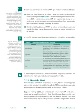 Existem duas tecnologias de memórias RAM que merecem ser citadas. São elas:
a)	 Memórias RAM dinâmicas ou DRAM - feitas de células que armazenam
dados com carga de capacitores. A ausência de carga no capacitor indi-
ca um bit 0 e a presença de carga, bit 1. Um capacitor descarrega-se na-
turalmente, sendo necessário um circuito especial que faz a regeneração
periódica de seu conteúdo (chamado de refresh);
b)	 Memórias RAM estáticas ou SRAM - os valores binários são armazenados
usando flip-flops, mantendo seus dados enquanto houver fornecimento
de energia.
A memória principal possui alguns parâmetros, com as seguintes características:
Quadro 7.1: Parâmetros da memória principal
Parâmetros Características
Tempo de Acesso
É o tempo gasto no ciclo de memória, ou seja, o tempo gasto
nas operações de escrita ou leitura, como por exemplo, 50 ns
(nanossegundos).
Capacidade
Limitado pelo projeto do processador ou pelo controlador de
memória (vide Figura 6.6) embutida no chipset. Os processa-
dores de 32 bits podem endereçar até 4GB de memória e os
processadores de 64 até 16EB (exabytes) de memória.
Volatilidade
Os semicondutores que constituem as pastilhas de memória são
construídos com capacitores, que é volátil, ou seja, necessita de
alimentação elétrica para manter seus valores armazenados.
Custo
As memórias dinâmicas usadas como memória principal têm
custos mais baixos do que as memórias cache. Dessa forma, os
computadores podem ser vendidos com quantidade apreciável
de memória RAM.
A memória principal que está sendo apresentada é aquela que aparece em
várias Figuras mostradas no texto, dentre elas a Figura 6.6.
7.1.1 Memória ROM
Com relação à volatilidade apresentada no texto, há uma pequena porção
da memória principal não volátil chamada de ROM, onde são armazenadas
pequenas instruções executadas quando o computador é ligado.
Segundo Stallings (2002), em contraste com a memória RAM, existe a me-
mória apenas para leitura (ROM – Read Only Memory). Esta memória con-
tém um padrão permanente de dados que não pode ser alterado. Uma ROM
é fabricada como qualquer outra pastilha, cujos dados são gravados durante
capacitores
Um capacitor é um componente
usado para armazenar cargas
elétricas e mantê-las por certo
período de tempo (muito curto,
daí a necessidade de refresh),
mesmo que a alimentação seja
cortada. Já o flip-flop é um
dispositivo biestável, ou seja, ele
existe em um de dois estados
estáveis e são controlados
pelo uso de portas lógicas
que ativam ou desativam seu
estado, podendo funcionar como
memória de 1 bit.
Segundo Monteiro (2007) o
controlador de memória tem
por função gerar os sinais
necessários para controlar o
processo de leitura ou escrita,
além de interligar a memória
aos demais componentes
do sistema de computação.
Ele é o responsável, dentre
outras tarefas, por decodificar
o endereço colocando no
barramento de endereços,
localizando a célula desejada
e liberando os bits para o
barramento de dados.
Arquitetura de Computadorese-Tec Brasil 68
 