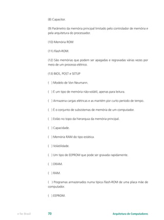 (8) Capacitor.
(9) Parâmetro da memória principal limitado pelo controlador de memória e
pela arquitetura do processador.
(10) Memória ROM
(11) Flash-ROM.
(12) São memórias que podem ser apagadas e regravadas várias vezes por
meio de um processo elétrico.
(13) BIOS, POST e SETUP
( ) Modelo de Von Neumann.
( ) É um tipo de memória não-volátil, apenas para leitura.
( ) Armazena cargas elétricas e as mantém por curto período de tempo.
( ) É o conjunto de subsistemas de memória de um computador.
( ) Estão no topo da hierarquia da memória principal.
( ) Capacidade.
( ) Memória RAM do tipo estática.
( ) Volatilidade.
( ) Um tipo de EEPROM que pode ser gravada rapidamente.
( ) DRAM.
( ) RAM.
( ) Programas armazenados numa típica Flash-ROM de uma placa mãe de
computador.
( ) EEPROM.
Arquitetura de Computadorese-Tec Brasil 70
 