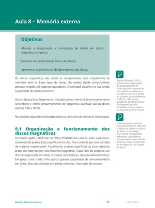 e-Tec Brasil
Aula 8 – Memória externa
Objetivos
Abordar a organização e formatação de dados em discos
magnéticos e ópticos.
Examinar as características físicas dos discos.
Apresentar os parâmetros de desempenho dos discos.
Os discos magnéticos são ainda os componentes mais importantes da
memória externa. Esses tipos de discos são usados desde computadores
pessoais simples até supercomputadores. O principal atrativo é a sua ampla
capacidade de armazenamento.
Outros dispositivos largamente utilizados como memória de armazenamento
secundário e como armazenamento de segurança (backup) são os discos
ópticos CDs e DVDs.
Nas sessões seguintes serão explorados os conceitos de ambas as tecnologias.
8.1 Organização e funcionamento dos
discos magnéticos
Um disco rígido (Hard Disk ou HD) é formado por uma ou mais superfícies,
chamadas de pratos. Essa superfície é circular, fina e coberta por uma camada
de material magnetizável. Atualmente, as duas superfícies (as duas faces) do
prato são cobertas por este material magnético. Cada face do prato de um
disco é organizada em áreas circulares concêntricas, denominadas de trilhas.
Em geral, como cada trilha possui grande capacidade de armazenamento
em bytes, elas são divididas em partes menores, chamadas de setores.
Segundo Monteiro (2007), o
primeiro disco rígido surgido
foi lançado pela IBM em
1956, que tinha o tamanho de
duas geladeiras residenciais e
armazenava cerca de 5 milhões
de caracteres (aproximadamente
5 MB). Em 1967 houve o
lançamento dos discos flexíveis
(os disquetes) pela IBM.
Atualmente, como já sabemos,
os disquetes caíram em desuso.
O armazenamento óptico foi
criado pela Philips em 1980, com
o objetivo de atender à indústria
de áudio. Essa tecnologia
teve sucesso, principalmente
pela grande capacidade de
armazenamento e pelo reduzido
tempo de acesso, se comparado
as tecnologias de fitas cassetes
da época.
e-Tec BrasilAula 8 – Memória externa 77
 