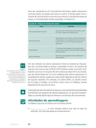 Uma das características do funcionamento dos discos rígidos relaciona-se
ao tempo gasto nas etapas para leitura e escrita. O tempo gasto entre o
instante de início da leitura ou escrita e seu término é chamado de tempo de
acesso, e é formado pelos tempos mostrados no Quadro 8.1.
Quadro 8.1: Etapas do tempo de acesso
Etapa Descrição
Tempo de interpretação do comando
Tempo gasto para o Sistema Operacional interpretar o coman-
do e passar a ordem para controlador de disco.
Tempo de busca (seek)
Tempo gasto para o disco realizar o movimento do braço para
a trilha desejada. É o maior componente do tempo de acesso,
ficando em torno de 5 a 10 ms (milissegundos), que são
valores típicos.
Tempo de latência
É o tempo gasto pela passagem do setor desejado sobre a
cabeça de leitura e gravação. Esse valor depende da velocidade
de rotação do disco.
Tempo de transferência
Tempo gasto para passagem dos bits (sinais elétricos) até
chegar ao destino.
Um dos módulos do sistema operacional chama-se Sistema de Arquivos,
que faz o controle sobre as leituras e gravações no disco. Os sistemas de
arquivos mais comuns são o FAT32 e NTFS (existem outros como Ext2, Ext3,
RaiserFS, do Linux). O conjunto de vários setores do disco forma os clusters,
que são referenciados por um único endereço pelo sistema operacional. A
quantidade de setores usados para cada cluster depende do tipo de sistema
de arquivos escolhido. Por exemplo, no sistema NTFS, os clusters variam
de 512 bytes a 4 Kbytes. Já no FAT32, variam entre 2 e 32Kbytes, sempre
dependendo do tamanho do disco.
A descrição dos tipos de sistemas de arquivos e suas características são abordadas
normalmente nas disciplinas de sistemas operacionais, em que são fundamen-
tados os conceitos desses tipos de sistemas e sua estrutura de funcionamento.
Atividades de aprendizagem:
Complete as lacunas em branco com o conceito correto:
1.	 __________________ é uma memória externa que está na base da
pirâmide, com alta capacidade de armazenamento.
nostisi
Uma definição muito importante
a ser dada refere-se a uma
estrutura denominada de cluster.
Um cluster (ou agrupamento)
é uma unidade de referência
de endereço que é utilizada
pelo sistema operacional (como
Windows, Linux, etc.).
Arquitetura de Computadorese-Tec Brasil 80
 