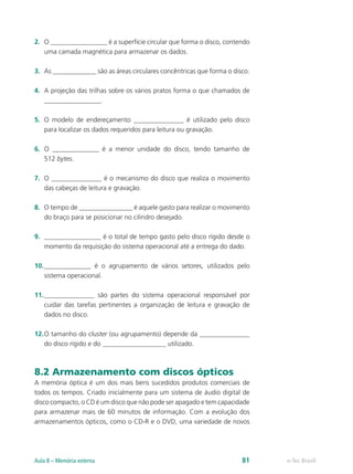 2.	 O _________________ é a superfície circular que forma o disco, contendo
uma camada magnética para armazenar os dados.
3.	 As _____________ são as áreas circulares concêntricas que forma o disco.
4.	 A projeção das trilhas sobre os vários pratos forma o que chamados de
_________________.
5.	 O modelo de endereçamento _______________ é utilizado pelo disco
para localizar os dados requeridos para leitura ou gravação.
6.	 O ______________ é a menor unidade do disco, tendo tamanho de
512 bytes.
7.	 O _______________ é o mecanismo do disco que realiza o movimento
das cabeças de leitura e gravação.
8.	 O tempo de ________________ é aquele gasto para realizar o movimento
do braço para se posicionar no cilindro desejado.
9.	 _________________ é o total de tempo gasto pelo disco rígido desde o
momento da requisição do sistema operacional até a entrega do dado.
10.	______________ é o agrupamento de vários setores, utilizados pelo
sistema operacional.
11.	_______________ são partes do sistema operacional responsável por
cuidar das tarefas pertinentes a organização de leitura e gravação de
dados no disco.
12.	O tamanho do cluster (ou agrupamento) depende da _______________
do disco rígido e do ___________________ utilizado.
8.2 Armazenamento com discos ópticos
A memória óptica é um dos mais bens sucedidos produtos comerciais de
todos os tempos. Criado inicialmente para um sistema de áudio digital de
disco compacto, o CD é um disco que não pode ser apagado e tem capacidade
para armazenar mais de 60 minutos de informação. Com a evolução dos
armazenamentos ópticos, como o CD-R e o DVD, uma variedade de novos
e-Tec BrasilAula 8 – Memória externa 81
 