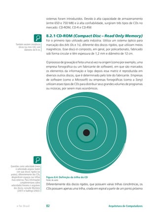 sistemas foram introduzidos. Devido à alta capacidade de armazenamento
(entre 650 e 750 MB) e à alta confiabilidade, surgiram três tipos de CDs no
mercado: CD-ROM, CD-R e CD-RW.
8.2.1 CD-ROM (Compact Disc – Read Only Memory)
Foi o primeiro tipo utilizado pela indústria. Utiliza um sistema óptico para
marcação dos bits (0s e 1s), diferente dos discos rígidos, que utilizam meios
magnéticos. Esse disco é composto, em geral, por policarbonato, fabricado
sob forma circular e têm espessura de 1,2 mm e diâmetro de 12 cm.
O processo de gravação é feita uma só vez na origem (como por exemplo, uma
empresa fonográfica ou um fabricante de software), em que são marcados
os elementos da informação e logo depois essa matriz é reproduzida em
diversos outros discos, que é determinado pelo lote do fabricante. Empresas
de software (como a Microsoft) ou empresas fonográficas (como a Sony)
utilizam esses tipos de CDs para distribuir seus grandes volumes de programas
ou músicas, por serem mais econômicos.
Figura 8.4: Definição da trilha do CD
Fonte: do autor
Diferentemente dos discos rígidos, que possuem várias trilhas concêntricas, os
CDs possuem apenas uma trilha, criada em espiral a partir de um ponto próximo
Também existem minidiscos
óticos (ou mini CD), com
diâmetro de 8 cm.
Questões como velocidade linear
e velocidade angular fazem
com que discos rígidos (os
pratos), diferentemente dos CDs,
desperdicem espaços nas trilhas
mais externas. Para informações
complementares sobre
velocidades lineares e angulares
dos discos, consulte Monteiro
(2007) e Stallings (2002).
Arquitetura de Computadorese-Tec Brasil 82
 