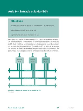 e-Tec Brasil
Aula 9 – Entrada e Saída (E/S)
Objetivos
Conhecer as interfaces de E/S de contato com o mundo externo.
Abordar as principais técnicas de E/S.
Apresentar as principais interfaces de E/S.
Além dos componentes até agora apresentados (como processador e memória),
um terceiro elemento é fundamental na composição do sistema: os módulos
de E/S. Cada módulo se conecta ao barramento do sistema, podendo controlar
um ou mais dispositivos periféricos. O módulo de E/S vai além de ser apenas
um conjunto de conectores e cabos que ligam o dispositivo ao barramento, ele
possui lógica associada para exercer o controle sobre os dispositivos periféricos.
BARRAMENTO DE DADOS
BARRAMENTO DE CONTROLE
BARRAMENTO DE ENDEREÇO
Interface
de E/s
Interface
de E/s
Interface
de E/s
Figura 9.1: Exemplos de modelo de um módulo de E/S
Fonte: do autor
e-Tec BrasilAula 9 – Entrada e Saída (E/S) 87
 
