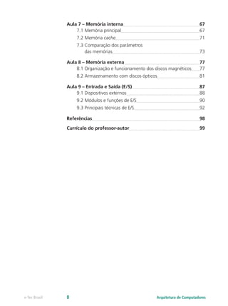 Aula 7 – Memória interna	 67
7.1 Memória principal	 67
7.2 Memória cache	 71
7.3 Comparação dos parâmetros
das memórias	 73
Aula 8 – Memória externa	 77
8.1 Organização e funcionamento dos discos magnéticos	 77
8.2 Armazenamento com discos ópticos	 81
Aula 9 – Entrada e Saída (E/S)	 87
9.1 Dispositivos externos	 88
9.2 Módulos e funções de E/S	 90
9.3 Principais técnicas de E/S	 92
Referências	 98
Currículo do professor-autor	 99
Arquitetura de Computadorese-Tec Brasil 8
 