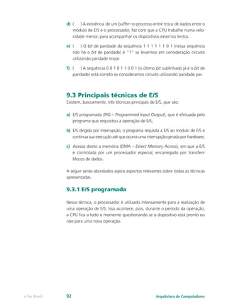 d)	 (	 ) A existência de um buffer no processo entre troca de dados entre o
módulo de E/S e o processador, faz com que a CPU trabalhe numa velo-
cidade menor, para acompanhar os dispositivos externos lentos.
e)	 (	 ) O bit de paridade da sequência 1 1 1 1 1 1 0 1 (nessa sequência
não há o bit de paridade) é “1” se levarmos em consideração circuito
utilizando paridade ímpar.
f)	 (	 ) A sequência 0 0 1 0 1 1 0 0 1 (o último bit sublinhado já é o bit de
paridade) está correto se consideramos circuito utilizando paridade par.
9.3 Principais técnicas de E/S
Existem, basicamente, três técnicas principais de E/S, que são:
a)	 E/S programada (PIO – Programmed Input Output), que é efetuada pelo
programa que requisitou a operação de E/S;
b)	 E/S dirigida por interrupção, o programa requisita a E/S ao módulo de E/S e
continua sua execução até que ocorra uma interrupção gerada por hardware;
c)	 Acesso direto a memória (DMA – Direct Memory Access), em que a E/S
é controlada por um processador especial, encarregado por transferir
blocos de dados.
A seguir serão abordados agora aspectos relevantes sobre todas as técnicas
apresentadas.
9.3.1 E/S programada
Nessa técnica, o processador é utilizado intensamente para a realização de
uma operação de E/S. Isso acontece, pois, durante o período da operação,
a CPU fica a todo o momento questionando se o dispositivo está pronto ou
não para uma nova operação.
Arquitetura de Computadorese-Tec Brasil 92
 