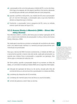 a)	 o processador emite uma instrução para o módulo de E/S, e como não deve-
rá ter logo uma resposta, ele não espera o periférico ficar pronto, desviando
sua atenção para atender outra atividade (executar outro programa);
b)	 quando o periférico está pronto, seu módulo de E/S avisa o processador
por um sinal de interrupção, o processador pára o que esta fazendo e
atende ao dispositivo que o chamou;
c)	 finalmente, o processador inicia o programa de E/S, como no método
anterior (parte de baixo da Figura 9.3).
9.3.3 Acesso Direto à Memória (DMA – Direct Me-
mory Access)
Para Monteiro (2007), a melhor alternativa para se realizar operações de E/S
com o máximo de rendimento do processador é utiliza a técnica de Acesso
Direto à Memória -DMA.
De modo geral, essa técnica consiste na realização de transferência de dados
entre uma determinada interface e a memória principal praticamente sem
intervenção do processador.
Para que a técnica de DMA funcione corretamente, o módulo de DMA usa
o barramento quando o mesmo não está sendo usado pelo processador ou
quando esse módulo força o processador a suspender sua operação. Esta
última ação é chamada de roubo de ciclo.
De forma prática, quando o processador deseja ler ou escrever um bloco de
dados, um comando é enviado ao módulo DMA com as seguintes informações:
a)	 indicação de operação de leitura ou de escrita, enviada pela linha de
controle de leitura ou de escrita entre o processador e o módulo de DMA;
b)	 o endereço do dispositivo de E/S envolvido;
c)	 o endereço de memória para início da leitura ou escrita de dados;
d)	 número de palavras a serem lidas ou escritas.
Isso é possível porque a técnica
de DMA envolve a adição de um
módulo adicional ao barramento
do sistema. Esse módulo é
capaz de imitar o processador e
controlar seu sistema, impondo
interrupções a ele quando
precisa transferir blocos de
dados dos módulos de E/S para a
memória e vice-versa.
e-Tec BrasilAula 9 – Entrada e Saída (E/S) 95
 